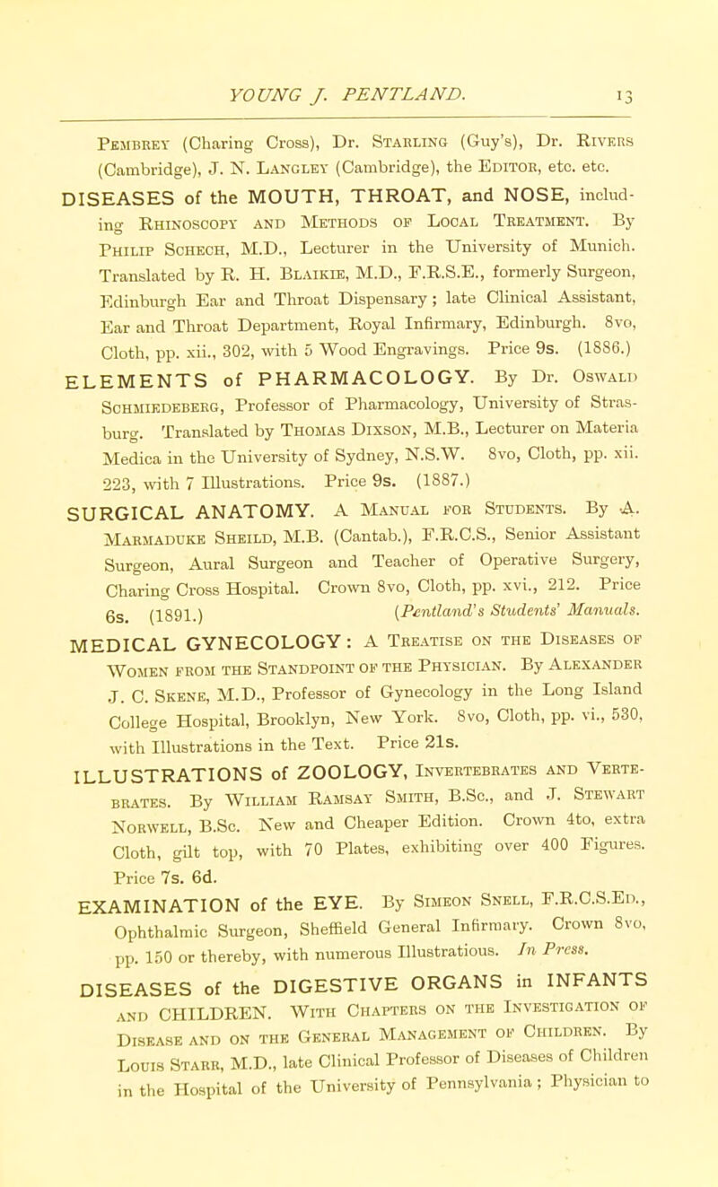 Pembrey (Charing Cross), Dr. Stabling (Guy's), Dr. Rivers (Cambridge), J. N. Langley (Cambridge), the Editoe, etc. etc. DISEASES of the MOUTH, THROAT, and NOSE, inchid- ing Rhinoscopy and Methods of Local Teeatment. By Philip Sohech, M.D., Lecturer in the University of Munich. Translated by R. H. Blaikie, M.D., F.R.S.E., formerly Surgeon, Edinburgh Ear and Throat Dispensary ; late Clinical Assistant, Ear and Throat Department, Royal Infirmary, Edinburgh. 8vo, Cloth, pp. xii., 302, with 5 Wood Engravings. Price 9s. (1886.) ELEMENTS of PHARMACOLOGY. By Dr. Oswald ScHMiEDEBEEG, Profossor of Pharmacology, University of Stras- burg. Translated by Thomas Dixson, M.B., Lecturer on Materia Medica in the University of Sydney, N.S.W. 8vo, Cloth, pp. xii. 223, with 7 Illustrations. Price 9s. (1887.) SURGICAL ANATOMY. A Manual foe Students. By -A. Maemadukk Sheild, M.B. (Cantab.), F.R.C.S., Senior Assistant Surgeon, Aural Surgeon and Teacher of Operative Surgery, Charing Cross Hospital. Crown 8vo, Cloth, pp. xvi., 212. Price 6s (1891.) (Pmtland's Students' Manuals. MEDICAL GYNECOLOGY: A Treatise on the Diseases op Women from the Standpoint of the Physician. By Alexandee J. C. Skene, M.D., Professor of Gynecology in the Long Island College Hospital, Brooklyn, New York. Svo, Cloth, pp. vi., 530, with Illustrations in the Text. Price 21s. ILLUSTRATIONS of ZOOLOGY, Invertebrates and Verte- brates. By William Ramsay Smith, B.Sc, and J. Stewart NoRWELL, B.Sc. Kew and Cheaper Edition. Crown 4to, extra Cloth, gUt top, with 70 Plates, exhibiting over 400 Figures. Price 7s. 6d. EXAMINATION of the EYE. By Simeon Snell, F.R.C.S.Ed., Ophthalmic Surgeon, Sheffield General Infirmary. Crown Svo, pp. 150 or thereby, with numerous lUustratious. Jn Press. DISEASES of the DIGESTIVE ORGANS in INFANTS AND CHILDREN. With Chapters on the Investigation of Disease and on the General Management of Children. By Louis Starr, M.D., late Clinical Professor of Diseases of Children in the Hospital of the University of Pennsylvania; Physician to