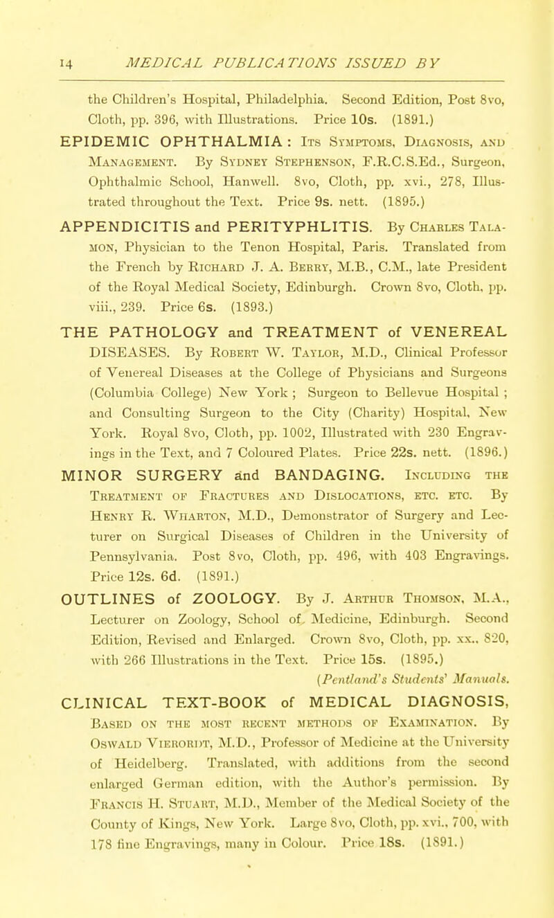 the Children's Hospital, Philadelphia. Second Edition, Post 8vo, Cloth, pp. 396, with Illustrations. Price 10s. (1891.) EPIDEMIC OPHTHALMIA : Prs Stmptoms, Diagnosis, a.\u Management. By Sydney Stephenson, F.R.C.S.Ed., Surgeon, Ophthalmic School, Hanwell. Svo, Cloth, pp. xvi., 278, Illus- trated throughout the Text. Price 9s. nett. (1895.) APPENDICITIS and PERITYPHLITIS. By Chahles Tala- MON, Physician to the Tenon Hospital, Paris. Translated from the French by RiOHARD J. A. Bbhry, M.B., CM., late President of the Royal Medical Society, Edinburgh. Crown 8vo, Cloth, pp. viii., 239. Price 6s. (1893.) THE PATHOLOGY and TREATMENT of VENEREAL DISEASES. By Robert W. Taylor, M.D., CUnical Professor of Venereal Diseases at the College of Physicians and Surgeons (Columbia College) New York ; Surgeon to Bellevue Hospital ; and Consulting Surgeon to the City (Charity) Hospital, New York. Royal Svo, Cloth, pp. 1002, Illustrated with 230 Engrav- ings in the Text, and 7 Coloured Plates. Price 22s. nett. (1896.) MINOR SURGERY and BANDAGING. Inclddikg the Treatment op Eractures and Dislocations, etc. etc. By Henry R. Wharton, M.D., Demonstrator of Surgery and Lec- turer on Surgical Diseases of Children in the University of Pennsylvania. Post Svo, Cloth, pp. 496, wth 403 Engravings. Price 12s. 6d. (1891.) OUTLINES of ZOOLOGY. By J. Arthur Thomson, M.A., Lecturer on Zoology, School of. Medicine, Edinburgh. Second Edition, Revised and Enlarged. Cro^vn Svo, Cloth, pp. xx.. 820, with 266 Illustrations in the Text. Price 15s. (1895.) {Pentland's Studmts' Manuals. CLINICAL TEXT-BOOK of MEDICAL DIAGNOSIS, Based on the most recent methods of Examination. By Oswald Vierordt, M.D., Professor of Medicine at the University of Heidelberg. Translated, with additions from the second enlarged German edition, with tlie Author's permission. By Erancis H. Stuart, M.D., Member of the IMedical Society of the County of Kings, New York. Large Svo, Cloth, pp. xvi.. 700, with 178 line Engravings, many in Colour. Price 18s. (1891.)