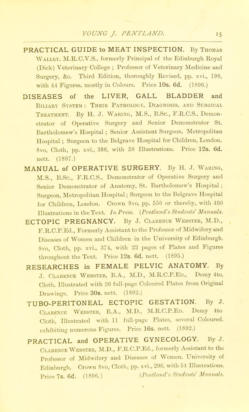 PRACTICAL GUIDE to MEAT INSPECTION. By Thomas Walley. M.R. C.V.S., formerly Principal of the Edinburgh Royal (Dick) Veterinary College ; Professor of Veterinary Medicine and Surgery, &c. Third Edition, thoroughly Revised, pp. xvi., 198, with 44 Figures, mostly in Colours. Price 10s. 6d. (1896.) DISEASES of the LIVER, GALL BLADDER and Biliary System : Their Pathology, Diagnosis, and Surgical Treatment. By H. J. Waring, M.S., B.Sc, F.R.C.S., Demon- strator of Operative Surgery and Senior Demonstrator St. Bartholomew's Hospital ; Senior Assistant Surgeon, Metropolitan Hospital; Surgeon to the Belgrave Hospital for Children, I/ondon. Svo, Cloth, pp. xvi., 386, with 58 Illustrations. Price 12s. 6d. nett. (1897.) MANUAL of OPERATIVE SURGERY. By H. J. Waring, M.S., B.Sc, F.R.C.S., Demonstrator of Operative Surgery and Senior Demonstrator of Anatomy, St. Bartholomew's Hospital ; Surgeon, Metropolitan Hospital; Surgeon to the Belgrave Hospital for Children, London. Crown 8vo, pp. 550 or thereby, with 400 Illustrations in the Text. In Press. (Pentland's Students' Manuals. ECTOPIC PREGNANCY. By J. Clarence Webster, M.D., E.R.C.P.Ed., Formerly Assistant to the Professor of Midwifery and Diseases of Women and Children in the University of Edinburgh. Svo, Cloth, pp. xvi., 374, with 22 pages of Plates and Figures throughout the Text. Price 12s. 6d. nett. (1895.) RESEARCHES in FEMALE PELVIC ANATOMY. By .T. ClarExNOE Webster, B.A., M.D., M.R.C.P.Ed., Demy 4to, Cloth. Illustrated with 26 fuU-page Coloured Plates from Original Drawings. Price 30s. nett. (1892.) TUBO-PERITONEAL ECTOPIC GESTATION. By J. Clarence Webster, B.A., M.D., M.R.C.P.Ed. Demy 4to Cloth, Illustrated with 11 fuU-page Plates, several Coloured, exhibiting numerous Figures. Price 16s. nett. (1892.) PRACTICAL and OPERATIVE GYNECOLOGY. By J. Clarence Webster, M.D., F.R.C.P.Ed., formerly Assi-stant to the Professor of Midwifery and Diseases of Women. University of Edinburgh. Crown Svo, Cloth, pp. xvi., 29G. with 54 Illustrations. Price 7s. 6d. (1896.) {Pentlrmd's Students' Manuals.