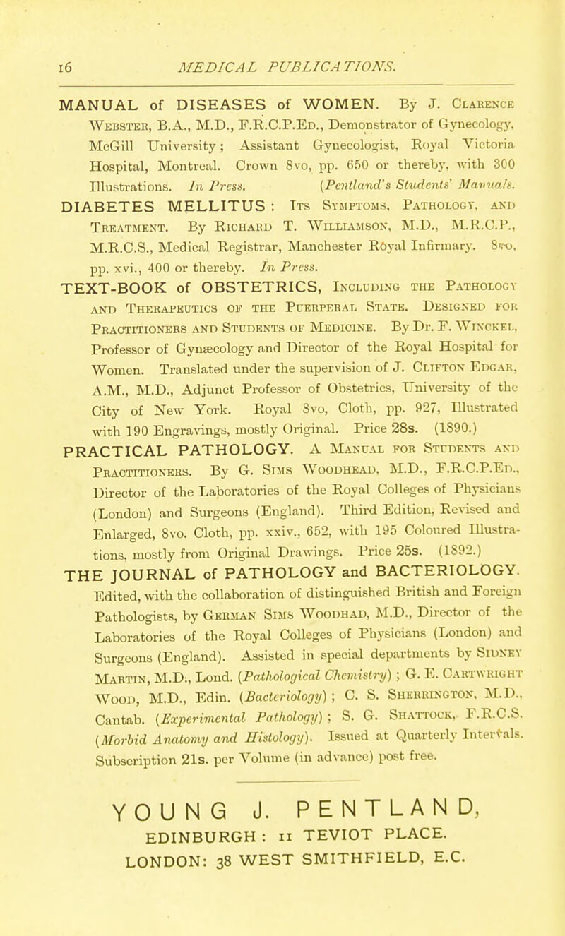 MANUAL of DISEASES of WOMEN. By J. Clarence Webster, B.A., M.D., F.R.C.P.Ed., Demonstrator of Gynecology, McGill University; Assistant Gynecologist, Royal Victoria Hospital, Montreal. Crown 8vo, pp. 650 or thereby, with 300 Illustrations. In Press. [Pentland's Students' MavuoJs. DIABETES MELLITUS : Its Symptoms, Pathology, and Treatment. By Richard T. Williamson, M.D., M.R.C.P., M.R.C.S., Medical Registrar, Manchester Royal Infirmary. Si-o. pp. xvi., 400 or thereby. In Press. TEXT-BOOK of OBSTETRICS, Including the Pathology AND Therapeutics of the Puerperal State. Designed for Practitioners and Students of Medicine. By Dr. F. Winckel, Professor of Gynsecology and Director of the Royal Hospital for Women. Translated under the supervision of J. Clifton Edgar, A.M., M.D., Adjunct Professor of Obstetrics, University of the City of New York. Royal 8vo, Cloth, pp. 927, Illustrated with 190 Engravings, mostly Original. Price 28s. (1890.) PRACTICAL PATHOLOGY. A Manual for Students and Practitioners. By G. Sims Woodhead, M.D., F.R.C.P.Ed., Director of the Laboratories of the Royal Colleges of Physicians (London) and Surgeons (England). Third Edition, Revised and Enlarged, 8vo. Cloth, pp. xxiv., 652, \^ith 195 Coloured Illustra- tions, mostly from Original Drawings. Price 25s. (1S92.) THE JOURNAL of PATHOLOGY and BACTERIOLOGY. Edited, with the collaboration of distingxiished British and Foreign Pathologists, by German Sims Woodhad, M.D., Director of the Laboratories of the Royal CoUeges of Physicians (London) and Surgeons (England). Assisted in special departments by Sidney Martin, M.D., Lend. (Pathological Chemistry) ; G. E. Cartwright Wood, M.D., Edin. [Bacteriology) ; C. S. Sherrington. M.D.. Cantab. {Experimental Pathology) : S. G. Shattock. F.R.C.S. (Morbid Anatomy and Histology). Issued at Quarterly Internals. Subscription 21s. per Volume (in advance) post free. YOUNG J. PENTLAND, EDINBURGH : ii TEVIOT PLACE. LONDON: 38 WEST SMITHFIELD, E.C.