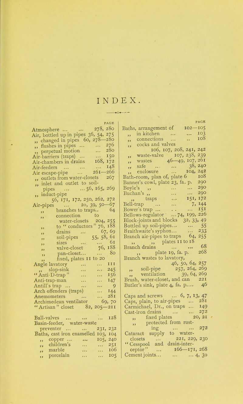 Atmosphere 278, 280 Air, bottled up in pipes 36, 54, 275 „ changed in pipes 60, 278—280 flushes in pipes 276 ,, perpetual motion ... 280 Air-barriers (traps) T5° Air-chambers in drains 168,172 Air-feeders ... ... ••• 148 Air escape-pipe ... 261—266 „ outlets from water-closets 267 inlet and outlet to soil- pipes ... 56, 165, 269 induct-pipe 56, 171, 172, 250, 262, 272 Air-pipes ... 20, 39, 50—67 ,, branches to traps.. 64 connection to water-closets 204, 255 ,, to  conductors 76, 188 ,, drains ... 67, 69 „ soil-pipes 55, 58, 61 ,, sizes ... ... 61 „ valve-closet 76, 188 pan-closet... ... 80 ,, fixed, plates 11 to 20 Angle lavatory ... ... Ill ,, slop-sink ... ... 245  Anti-D-trap 156 Anti-trap-man 147 Antill's trap 9 Arch offenders (traps) ... 144 Anemometers ... ... 281 Archimedean ventilator 69, 70 Artisan closet 82,205—211 Ball-valves 128 Basin-feeder, water-waste preventer ... ... 231, 232 Baths, cast iron enamelled 103, 104 copper 105, 240 ,, children's 251 ,, marble ... ... 106 ,, porcelain 105 PAGE Baths, arrangement of 102—105 ,, in kitchen ... ... 103 ,, connections ... .. 108 ,, cocks and valves 106, 107, 208, 241, 242 ,, waste-valve 107, 238, 239 ,, wastes 46—49, 107, 261 „ safe 38, 240 ,, enclosure ... 104, 242 Bath-room, plan of, plate 6 108 Banner's cowl, plate 23, fa. p. 290 Boyle's ,, 290 Buchan's „ 290 „ traps ... 151, 172 Bell-trap 7> 44 Bowers trap ... . . ... I51 Bellows-regulator ...74, I99> 226 Block-joints and blocks 32, 33, 49 Bottled up soil-pipes 55 Braithwaite's syphon 233 Branch air-pipes to traps 64, 255 ,, ,, plates 11 to 18 Branch drains ... ... 68 ,, plate 19, fa. p. 268 Branch wastes to lavatory, 46, 50, 64, 257 „ soil-pipe 257, 264, 269 „ ventilation 39, 64, 269 Brush, water-closet, and can 221 Butler's sink, plate 4, fa. p.... 46 Caps and screws ... 6, 7, 13, 47 Caps, plain, to air-pipes ... 281 Carmichael, Dr., on traps ... 149 Cast-iron drains 272 „ fixed plates 20, 21 ,, protected from rust- ing 272 Cataract supply to water- closets ... 221, 229, 230  Cesspool and drain-inter- ceptor ... 166—171, 268 Cement joints 4, 30