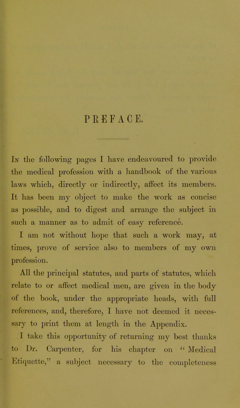 PEEFACE. In the following pages I have endeavoured to provide the medical profession with a handbook of the various laws which, directly or indirectly, affect its members. It has been my object to make the work as concise as possible, and to digest and arrange the subject in such a manner as to admit of easy reference. I am not without hope that such a work may, at times, prove of service also to members of my own profession. All the principal statutes, and parts of statutes, which relate to or affect medical men, are given in the body of the book, under the appropriate heads, with fiill references, and, therefore, I have not deemed it neces- sary to print them at length in the Appendix. I take this opportunity of returning my best thanks to Dr. Carpenter, for his chapter on ^' Medical Etiquette, a subject necessary to the completeness