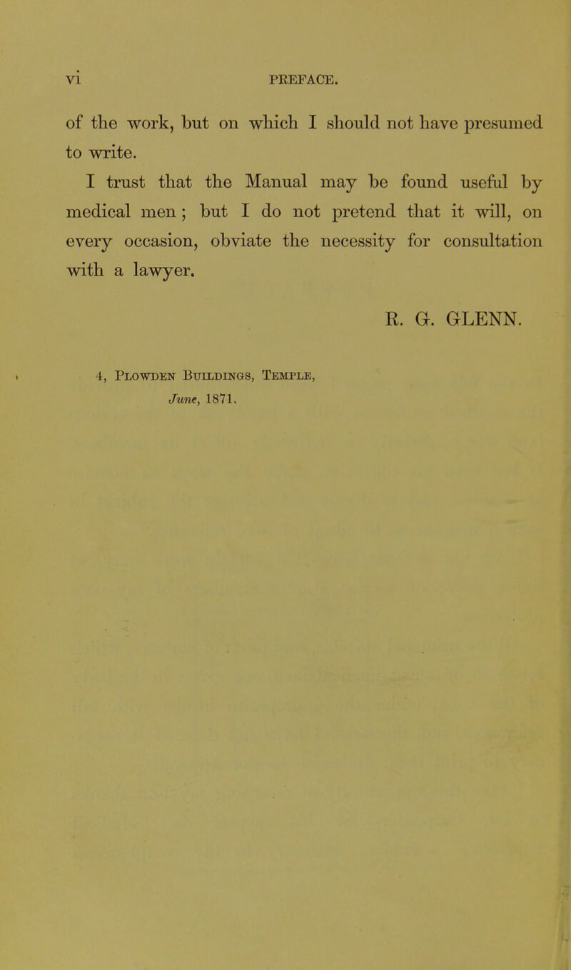 of the work, but on which I should not have presumed to write. I trust that the Manual may be found useful by medical men; but I do not pretend that it will, on every occasion, obviate the necessity for consultation with a lawyer. R. G. GLENN. 4, Plowden Buildings, Temple, June, 1871.