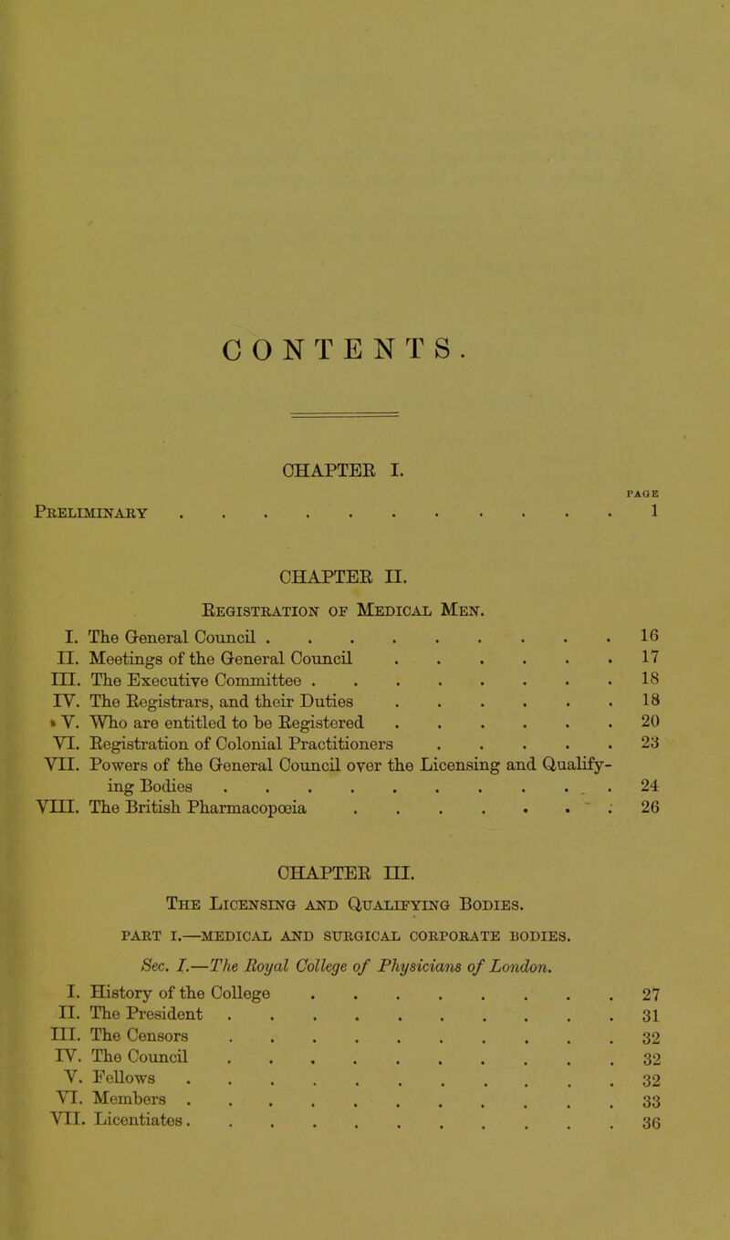 CONTENTS. OHAPTEE I. PAQE Preliminaby 1 CHAPTER II. Eegistration of Medical Men. I. The General Council 16 n. Meetings of the General Council 17 m. The Executive Committee .18 rV. The Registrars, and their Duties . . . . . ,18 » Y. Who are entitled to be Registered ...... 20 VI. Registration of Colonial Practitioners ..... 23 VII. Powers of the General Council over the Licensing and Qualify- ing Bodies . . . 24 VIII. The British Pharmacopoeia , . . . . . . 26 CHAPTER m. The Licensing and Qualifying Bodies. PART I.—medical and STTRGICAL CORPORATE BODIES. Sec. I.—The Royal College of Physicians of London. I. History of the College 27 11. The President 31 III. The Censors 32 IV. The Council 32 V. Fellows 32 VI. Members . 33