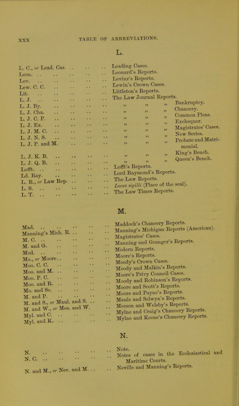 L. C, or Lead. Cas Leading Cases Leon. Lev. Lew. C Lit. L. J. L. J. By Leonard's Reports. ,. Levinz's Reports. Q .... Lewin's Crown Cases Littleton's Reports. The Law Journal Reports. „ Bankruptcy. T T oha    Chancery. I.. J. 1.11a. .... Common Pleas. I^'J-C-P  Exchequer. L-J-Ex. .. -  Magistrates'Ca^es. J^-'^-^'i' „ New Series. L-J-N.S.   Probate and Matri- L.J.P-andM   ^^^^^ „ King's Bench. I^-J-^'^   „ Queen's Bench. L. J. Q. B   j^Q^ Lofft's Reports. Ld Ra '  Lord Raymond's Reports. T Toxxr '-RoT^ The Law Reports. L. R., or Law Rep. (^pi^^e of the seal). Z' Z,'. The Law Times Reports. L. T. .. M. Mad Manning's Mich. R. .. M. C M.and G. Mod. .. Mo., or Moore Moo. C. C Moo. and M. .. Moo. P. C Moo. and R. .. Mo. and Sc M. and P M. and S., or Maul, and S. . M. and W., or Mee. and W. Myl. and C. . . Myl. and K. .. Maddock's Chancery Reports. Manning's Michigan Reports (American). Magistrates' Cases. Manning and Granger's Reports. Modem Reports. Moore's Reports. Moody's Crown Cases. Moody and Malldn's Reports. Moore's Privy Council Cases. Moody and Robinson's Reports. Moore and Scott's Reports. Moore and Payne's Reports. Maule and Selwyn's Reports. Meeson and Welsby's Reports. Myhie and Craig's Chancery Reports. Mylne and Keene's Chancery Reports. N. N. N. C. N. and M., or Nev. and M. Note. Notes of cases in the Maritime Courts. Neville and Manning's Reports Ecclesiastical and