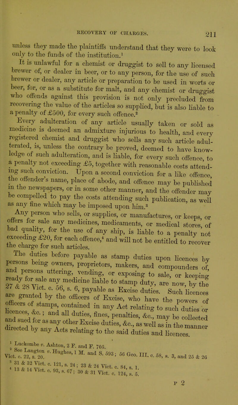 unless they made the plaintiffs understand that they were to look only to the funds of tlie institution.^ It is unlawful for a chemist or druggist to sell to any licensed brewer of, or dealer in beer, or to any person, for the use of such brewer or dealer, any article or preparation to be used in worts or beer, for, or as a substitute for malt, and any chemist or druggist who offends against this provision is not only precluded from recovermg the value of the articles so supplied, but is also Hable to a penalty of £500, for every such offence.^ Every adulteration of any article usually taken or sold as medicme is deemed an admixture injurious to health, and every registered chemist and druggist who sells any such article adul- terated, IS, unless the contrary be proved, deemed to have know- ledge of such adulteration, and is Hable, for every such offence to a penalty not exceeding £6, together with reasonable costs attend- ing such conviction. Upon a second conviction for a Hke offence the offender's name, place of abode, and offence may be published m the newspapers, or in some other manner, and the offender may be compeUed to pay the costs attending such pubHcation, as well as any line which may be imposed upon him.=^ Any person who sells, or supplies, or manufactures, or keeps or offers for sale any medicines, medicaments, or medical stores, of bad quality for the use of any ship, is liable to a penalty not exceedmg £20, for each offence,^ and will not be entitled to recover the charge for such articles. .Pr^n' T-' ^P«^ licences by persons being owners, proprietors, makers, and compounders of and persons uttering, vending, or exposing to sale,^r keelg Trt/r^^:^ -ecHcine liable to stamp duty, are'now, by' th! 27 & 28 Yict c. 56, s. 6, payable as Excise duties. Such licences are granted by the officers of Excise, who have the powers officers of stamps, contained in any Act relating to such dutTes or Wees &c.; and all duties, fines, penalties, ^c! may be tllect^^^^ and sued for as any other Excise duties, &c., as well as fn tL manner directed by any Acts relating to the said duties and licencer 1 Luckombe v. Ashton, 2 F. and F 70o Vilt r iZ'l:. ■ ' «■ i «e„, HI. „. ,s, 3, and 25 20 < 13 & 14 V.ct. c. 93, 07; 30 & 31 Vict. c. 124! «. .1 r 2