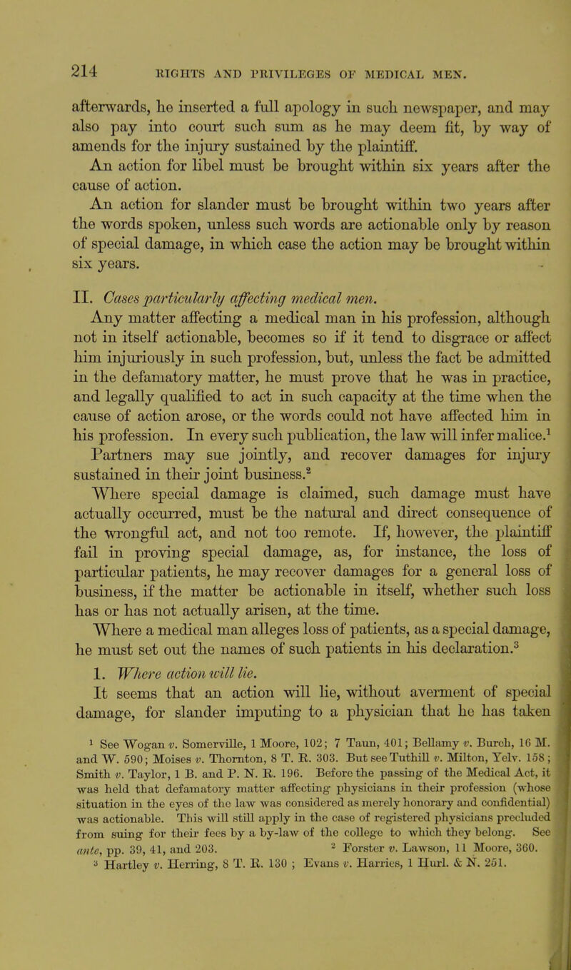 afterwards, he inserted a full apology in such newspaper, and may also pay into court such sum as he may deem fit, by way of amends for the injury sustained by the plaintiff. An action for libel must be brought within six years after the cause of action. An action for slander must be brought within two years after the words spoken, unless such words are actionable only by reason of special damage, in which case the action may be brought within six years. II. Cases particularly affecting medical men. Any matter afiecting a medical man in his profession, although not in itself actionable, becomes so if it tend to disgrace or affect him injuriously in such profession, but, unless the fact be admitted in the defamatory matter, he must prove that he was in practice, and legally qualified to act in such capacity at the time when the cause of action arose, or the words could not have affected him in his profession. In every such pubhcation, the law will infer malice.^ Partners may sue jointly, and recover damages for injury sustained in their joint business.^ Where special damage is claimed, such damage must have actually occurred, must be the natural and direct consequence of the wrongful act, and not too remote. If, however, the plaintiff fail in proving special damage, as, for instance, the loss of particular patients, he may recover damages for a general loss of business, if the matter be actionable in itself, whether such loss has or has not actually arisen, at the time. Where a medical man alleges loss of patients, as a special damage, he must set out the names of such patients in his declaration.^ 1. Where action icill lie. It seems that an action will lie, without averment of special damage, for slander imputing to a physician that he has taken 1 See Wogant;. Somerville, 1 Moore, 102; 7 Taun, 401; Bellamy v. Burcb, IG M. and W. 590; Moises v. Thornton, 8 T. R. 303. But seeTuthill v. Milton, Telv. 158 ; Smith V. Taylor, 1 B. and P. N. R. 196. Before the passing of the Medical Act, it was held that defamatory matter affecting physicians in their profession (whose situation in the eyes of the law was considered as merely honorary and confidential) was actionable. This wiU stiU apply in the case of registered physicians preclude from suing for their fees by a by-law of the college to which they belong. Se ante, pp. 39, 41, and 203. Forster v. Lawson, 11 Moore, 360. Hartley v. Herring, 8 T. E. 130 ; Evans i\ Harries, 1 Hurl. & N. 251.