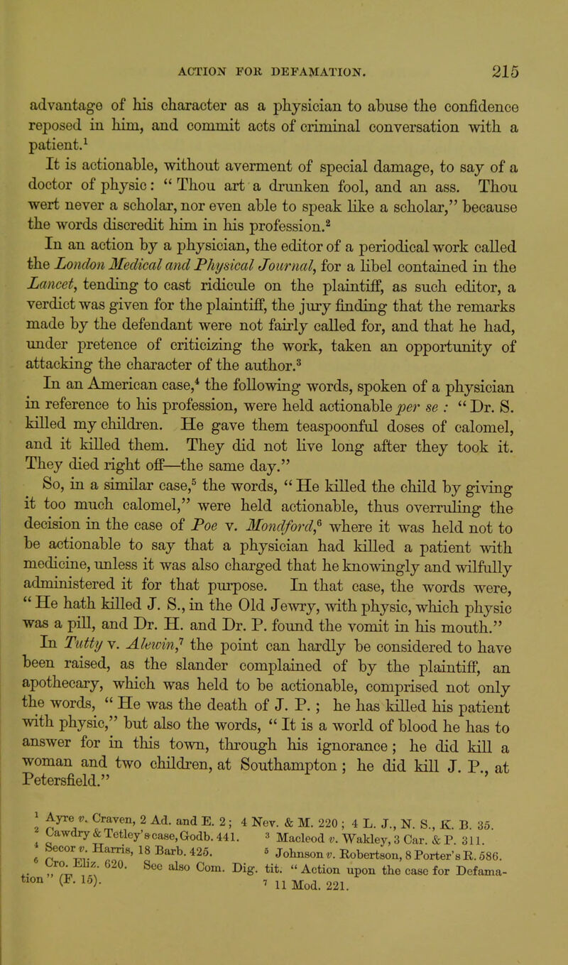 advantage of his character as a physician to abuse the confidence reposed in him, and commit acts of criminal conversation with a patient.^ It is actionable, without averment of special damage, to say of a doctor of physic: Thou art a drunken fool, and an ass. Thou wert never a scholar, nor even able to speak like a scholar, because the words discredit him in his profession.^ In an action by a physician, the editor of a periodical work called the London Medical and Fhysical Joiirnal^ for a libel contained in the Lancet, tending to cast ridicule on the plaintiff, as such editor, a verdict was given for the plaintiff, the jury finding that the remarks made by the defendant were not fairly called for, and that he had, under pretence of criticizing the work, taken an opportunity of attacking the character of the author.^ In an American case,* the following words, spoken of a physician in reference to his profession, were held actionable per se :  Dr. S. kiUed my children. He gave them teaspoonful doses of calomel, and it killed them. They did not Kve long after they took it. They died right off—the same day. So, in a similar case,^ the words,  He killed the child by giving it too much calomel, were held actionable, thus overruling the decision in the case of Foe v. Mondford,^ where it was held not to be actionable to say that a physician had killed a patient with medicine, unless it was also charged that he knowingly and wilfully administered it for that purpose. In that case, the words were,  He hath killed J. S., in the Old Jewry, with physic, which physic was a piU, and Dr. H. and Dr. P. found the vomit in his mouth. In Tutty V. Aletvin,'' the point can hardly be considered to have been raised, as the slander complained of by the plaintiff, an apothecary, which was held to be actionable, comprised not only the words,  He was the death of J. P.; he has killed his patient with physic,'' but also the words,  It is a world of blood he has to answer for in this town, through his ignorance; he did kill a woman and two chHdren, at Southampton; he did kill J. P., at Petersfield. Ayre t;. Craven, 2 Ad. and E. 2; 4 Nev. & M. 220 ; 4 L. J., N. S., K. B. 35. Oawdry&Tctley'9ca8e,Godb.441. 3 Macleod Wakley, 3 Car. & P. 311. 6 Secorj-Harris, 18 Barb. 425. 5 Johnsont;. Robertson, 8Porter'sE. 586. ; ^'^^ C^™- ^'^S- tit. » Action upon the case for Defama-