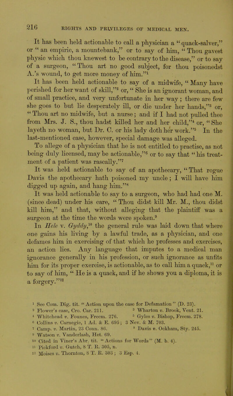 21G It has been held actionable to call a physician a quack-salver, or  an empiric, a mountebank, or to say of him,  Thou gavest physic which thou knewest to be contrary to the disease, or to say of a surgeon, Thou art no good subject, for thou poisonedst A.'s wound, to get more money of him.^ It has been held actionable to say of a midwife,  Many have perished for her want of skill,^ or,  She is an ignorant woman, and of small practice, and very unfortunate in her way; there are few she goes to but lie desperately ill, or die under her hands,^ or,  Thou art no midwife, but a nurse ; and if I had not pulled thee from Mrs. J. S., thou hadst killed her and her child,* or,  She layeth no woman, but Dr. 0. or his lady doth her work.^ In the last-mentioned case, however, special damage was alleged. To allege of a physician that he is not entitled to practise, as not being duly licensed, maybe actionable,^ or to say that his treat- ment of a patient was rascally.^ It was held actionable to say of an apothecary,  That rogue Davis the apothecary hath poisoned my uncle ; I will have him digged up again, and hang him.*^ It was held actionable to say to a sm'geon, who had had one M. (since dead) under his care,  Thou didst kill Mr. M., thou didst kill him, and that, without alleging that the plaintiff was a surgeon at the time the words were spoken.^ In Hele v. Gyddij^^ the general rule was laid down that where one gains his living by a lawful trade, as a physician, and one defames him in exercising of that which he j)rofesses and exercises, an action lies. Any language that imputes to a medical man ignorance generally in his profession, or such ignorance as unfits him for its proper exercise, is actionable, as to call him a quack,^^ or to say of liim,  He is a quack, and if he shows you a diploma, it is a forgery. ^^ 1 See Com. Dig, tit. *' Action upon the case for Defamation  (D. 23). 2 Flower's case, Cro. Car. 211. ^ Wharton v. Brook, Vent. 21. ^ Whitehead v. Founes, Freem. 276. ^ G-yles v. Bishop, Freem. 278. fi CoUins V. Carnegie, 1 Ad. & E. 695; 3 Nev. & M. 703. 7 Camp. V. Martin, 23 Conn. 86. » Davis v. Ockham, Sty. 245. f Watson V. Vanderlash, Het. 69. 10 Cited in Viner's Abr. tit. Actions for Words (M. b. 4). n Piclrford v. Gutch, 8 T. R. 305, n.