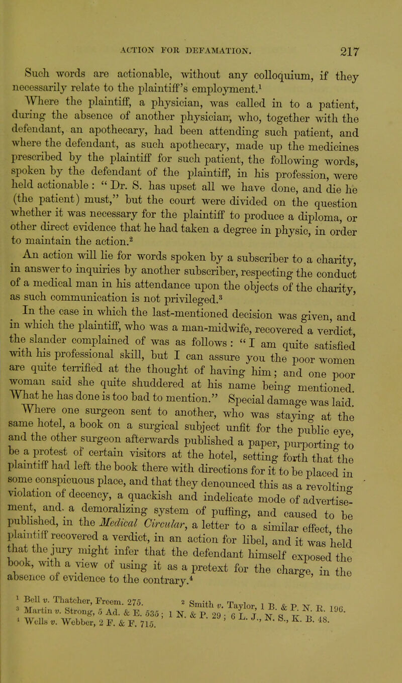 Such words are actionable, without any colloquium, if they necessarily relate to the plaintiff's employment.^ Where the plaintiff, a physician, was called in to a patient, dui'ing the absence of another physician, who, together with the defendant, an apothecary, had been attending such patient, and where the defendant, as such apothecary, made up the medicines prescribed by the plaintiff for such patient, the following words, spoken by the defendant of the plaintiff, in his profession, were held actionable :  Dr. S. has upset all we have done, and die he (the patient) must, but the court were divided on the question whether it was necessary for the plaintiff to produce a diploma, or other direct evidence that he had taken a degree in physic, in order to maintain the action.^ An action will lie for words spoken by a subscriber to a charity, in answer to inquiries by another subscriber, respecting the conduct of a medical man in his attendance upon the objects of the charity, as such communication is not privileged.^ ' In the case in which the last-mentioned decision was given, and in which the plaintiff, who was a man-midwife, recovered a verdict the slander complained of was as foUows :  I am quite satisfied with his professional skill, but I can assure you the poor women are qmte ten^ified at the thought of having him; and one poor woman said she quite shuddered at his name being mentioned mat he has done is too bad to mention. Special damage was laid' Where one surgeon sent to another, who was staying at the same hotel, a book on a sui^gical subject unfit for the public eve and the other surgeon afterwards published a paper, purportin/to be a protest of certain visitors at the hotel, setting forth that the plaintiff had left the book there with directions for it to be placed in some conspicuous place, and that they denounced this as a revolting violation of decency, a quackish and indeHcate mode of advertise ment, and. a demoralizing system of puffing, and caused to be published, m the Medical Circular, a letter to a similar effect the plaintiff recovered a verdict, in an action for libel, and it was held that the jury might infer that the defendant himself exposed the book, with a ^ew of using it as a pretext for the charge, in the absence of evidence to the contrary.* 3 ^^'tf^^'^ ' Smith V. Taylor, 1 B & P N R l^n 3 Martin v. Strong, 5 Ad. & E. 535 ; 1 N & P 29 • 6 T T T^'q t; ' Well« V. Webber, 2 F. & F 715 • > 6 L. J., N. S., K. B. 48.