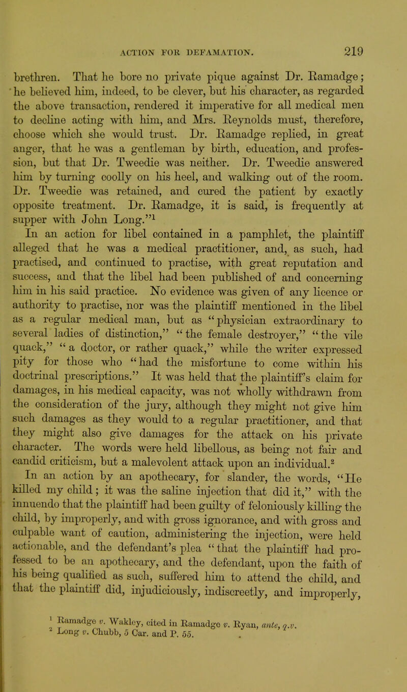 bretliren. Tliat he bore no private pique against Dr. Ramadge; ■ he believed hira, indeed, to be clever, but his character, as regarded the above transaction, rendered it imperative for all medical men to decline acting vnth. him, and Mrs. Keynolds must, therefore, choose which she would trust. Dr. Eamadge replied, in great anger, that he was a gentleman by birth, education, and profes- sion, but that Dr. Tweedie was neither. Dr. Tweedie answered liim by turning coolly on his heel, and walking out of the room. Dr. Tweedie was retained, and cured the patient by exactly opposite treatment. Dr. Eamadge, it is said, is frequently at supper with John Long.^ In an action for libel contained in a pamphlet, the plaintiif alleged that he was a medical practitioner, and, as such, had practised, and continued to practise, with great reputation and success, and that the libel had been published of and concerning him in his said practice. No evidence was given of any licence or authority to practise, nor was the plaintiff mentioned in the libel as a regular medical man, but as physician extraordinary to several ladies of distinction, the female destroyer, the vile quack,  a doctor, or rather quack, while the writer expressed pity for those who had the misfortune to come within his doctrinal prescriptions. It was held that the plaintiff's claim for damages, in his medical capacity, was not wholly withdrawn from the consideration of the jury, although they might not give him such damages as they would to a regular practitioner, and that they might also give damages for the attack on his private character. The words were held libellous, as being not fair and candid criticism, but a malevolent attack upon an individual.^ In an action by an apothecary, for slander, the words, He killed my child; it was the saline injection that did it, with the innuendo that the plaintiff had been guilty of feloniously killing the child, by improperly, and with gross ignorance, and with gross and culpable want of caution, administering the injection, were held actionable, and the defendant's plea  that the plaintiff had pro- fessed to be an apothecary, and the defendant, upon the faith of Ids being qualified as such, suffered him to attend the chHd, and that the plaintiff did, injudiciously, indiscreetly, and improperly, > Ramadge v. Wakley, cited in Ramadgo v. Ryan, ante, n.v. 2 Long V. Chubb, 5 Car. and P. 65.