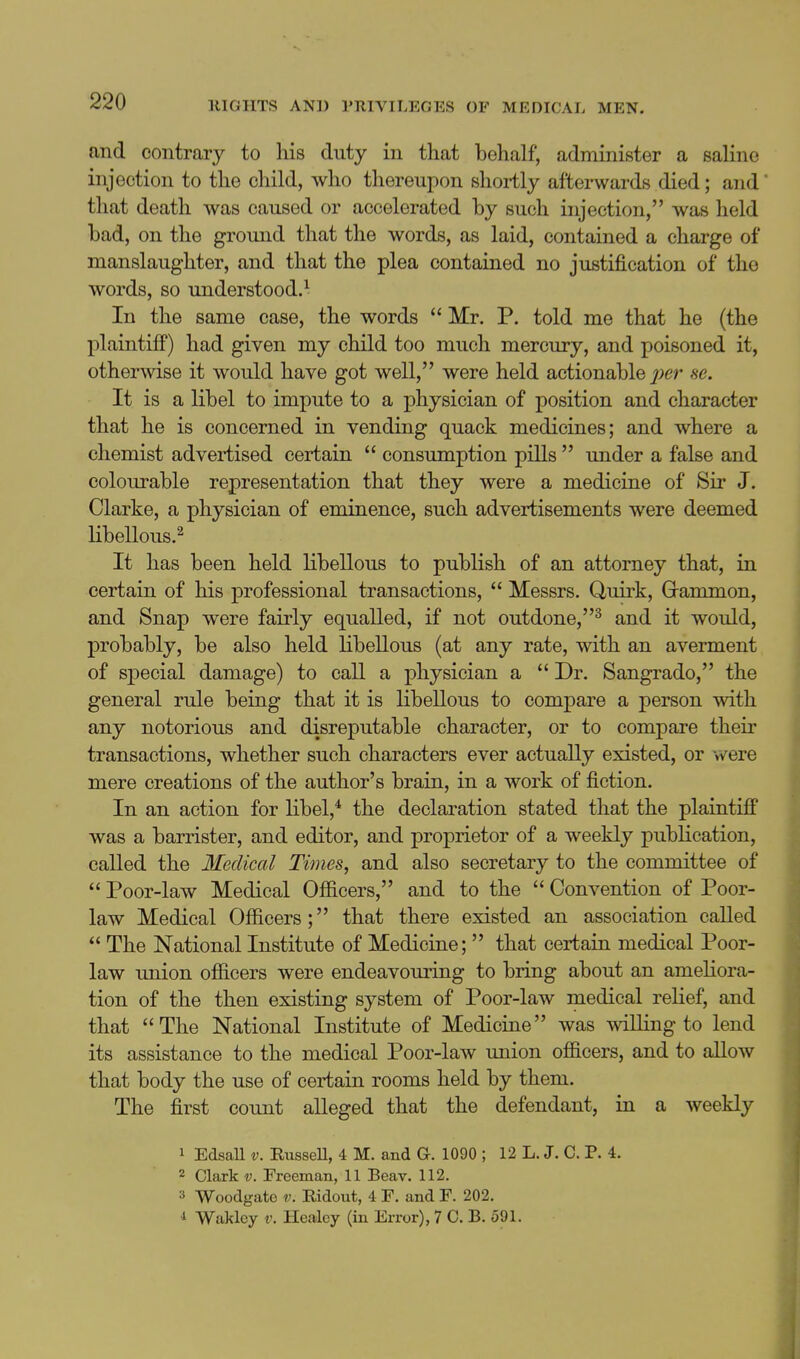 and contrary to his duty in that behalf, administer a saline injection to the child, who thereupon shortly afterwards died; and that death was caused or accelerated by such injection, was held bad, on the ground that the words, as laid, contained a charge of manslaughter, and that the plea contained no justification of the words, so understood.-^ In the same case, the words  Mr. P. told me that he (the plaintiff) had given my child too much mercury, and poisoned it, otherwise it would have got well, were held actionable j;er se. It is a libel to impute to a physician of position and character that he is concerned in vending quack medicines; and where a chemist advertised certain  consumption pills  under a false and colourable representation that they were a medicine of Sir J. Clarke, a physician of eminence, such advertisements were deemed libellous.^ It has been held libellous to publish of an attorney that, in certain of his professional transactions,  Messrs. Quirk, Grammon, and Snap were fairly equalled, if not outdone,^ and it would, probably, be also held libellous (at any rate, with an averment of special damage) to call a physician a  Dr. Sangrado, the general rule being that it is libellous to compare a person with any notorious and disreputable character, or to compare their transactions, whether such characters ever actually existed, or were mere creations of the author's brain, in a work of fiction. In an action for libel,* the declaration stated that the plaintiflf was a barrister, and editor, and proprietor of a weekly publication, called the Medical Times, and also secretary to the committee of  Poor-law Medical Ofiicers, and to the  Convention of Poor- law Medical Officers; that there existed an association called  The National Institute of Medicine;  that certain medical Poor- law union officers were endeavouring to bring about an ameliora- tion of the then existing system of Poor-law medical relief, and that The National Institute of Medicine was willing to lend its assistance to the medical Poor-law imion officers, and to allow that body the use of certain rooms held by them. The first count alleged that the defendant, in a weekly 1 EdsaU V. RusseU, 4 M. and a. 1090 ; 12 L. J. C. P. 4. 2 Clark V. Freeman, 11 Beav. 112. 3 Woodgato V. Ridout, 4 F. and F. 202. 1 Waklcy V. Healcy (in Error), 7 C. B. 591.