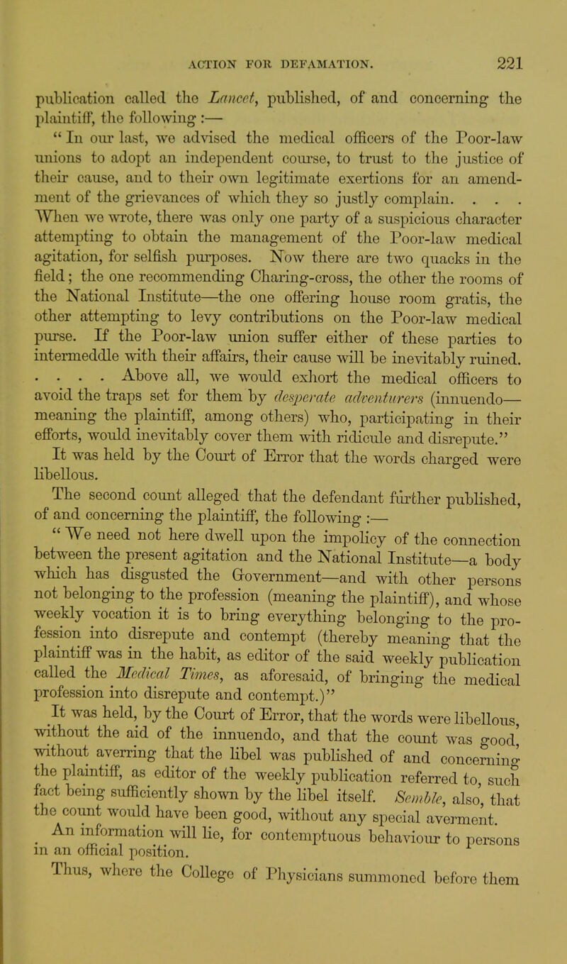 publication called the Lancet, published, of and concerning the plaintiff, the following :—  In oui' last, we advised the medical officers of the Poor-law unions to adopt an independent coui'se, to trust to the justice of their cause, and to their own legitimate exertions for an amend- ment of the grievances of which they so justly complain. . . . When we wi'ote, there was only one party of a suspicious character attempting to obtain the management of the Poor-law medical agitation, for selfish purposes. Now there are two quacks in the field; the one recommending Charing-cross, the other the rooms of the National Institute—the one offering house room gratis, the other attempting to levy contributions on the Poor-law medical purse. If the Poor-law union suffer either of these parties to intermeddle with their affairs, their cause will be inevitably ruined. . . . . Above all, we would exhort the medical officers to avoid the traps set for them by desperate adventurers (innuendo— meaning the plaintiff, among others) who, participating in their efforts, would inevitably cover them with ridicule and disrepute. It was held by the Court of Error that the words charged were libellous. The second count alleged that the defendant fiirther published, of and concerning the plaintiff, the following :—  We need not here dwell upon the impolicy of the connection between the present agitation and the National Institute—a body which has disgusted the Government—and with other persons not belonging to the profession (meaning the plaintiff), and whose weekly vocation it is to bring everything belonging to the pro- fession into disrepute and contempt (thereby meaning that the plaintiff was in the habit, as editor of the said weekly publication called the Medical Times, as aforesaid, of bringing the medical profession into disrepute and contempt.) It was held, by the Court of Error, that the words were libellous, without the aid of the innuendo, and that the count was o-ood' without averring that the libel was published of and concerning the plaintiff, as editor of the weekly publication referred to such fact being sufficiently shown by the libel itself. Sewbk, also that the count would have been good, without any special averment ^ An information will lie, for contemptuous behaviour to persons m an official position. Thus, whore the College of Physicians summoned before them