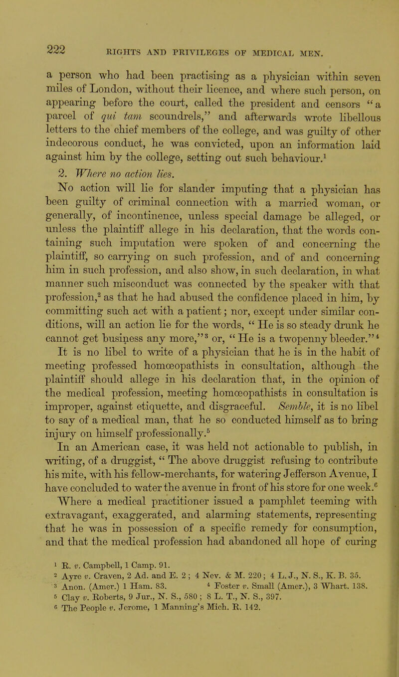 a person who had been practising as a physician ^vithin seven miles of London, without their licence, and where such person, on appearing before the court, called the president and censors a parcel of qui tam scoundrels, and afterwards wrote libellous letters to the chief members of the college, and was guilty of other indecorous conduct, he was convicted, upon an information laid against him by the college, setting out such behaviour.^ 2. Where no action lies. No action will lie for slander imputing that a physician has been guilty of criminal connection with a mamed woman, or generally, of incontinence, unless special damage be alleged, or unless the plaintiff allege in his declaration, that the words con- taining such imputation were spoken of and concerning the plaintiff, so carrying on such profession, and of and concerning him in such profession, and also show, in such declaration, in what manner such misconduct was connected by the speaker with that profession,^ as that he had abused the confidence placed in him, by committing such act with a patient; nor, except under similar con- ditions, will an action lie for the words,  He is so steady drunk he cannot get business any more,' or,  He is a twopenny bleeder.* It is no libel to write of a physician that he is in the habit of meeting professed homoeopathists in consultation, although the plaintiff should allege in his declaration that, in the opinion of the medical profession, meeting homoeopathists in consultation is improper, against etiquette, and disgraceful. Semhle, it is no libel to say of a medical man, that he so conducted himself as to bring injury on himseK professionally.^ In an American case, it was held not actionable to publish, in writing, of a druggist,  The above druggist refusing to contribute his mite, with his fellow-merchants, for watering Jefferson Avenue, I have concluded to water the avenue in front of his store for one week.^ Where a medical practitioner issued a pamphlet teeming with extravagant, exaggerated, and alarming statements, representing that he was in possession of a specific remedy for consumption, and that the medical profession had abandoned all hope of curing 1 R. V. Campbell, 1 Camp. 91. 2 Ayre v. Craven, 2 Ad. and E. 2 ; 4 Nev. & M. 220 ; 4 L. J., N. S., K. B. 35. 3 Anon. (Amer.) 1 Ham. 83. * Foster v. Small (Amer.), 3 Whart. 138. 5 Clay V. Roberts, 9 Jur., N. S., 580 ; 8 L. T., N. S., 397. 6 The People v. Jerome, 1 Manning's Mich. R. 142.