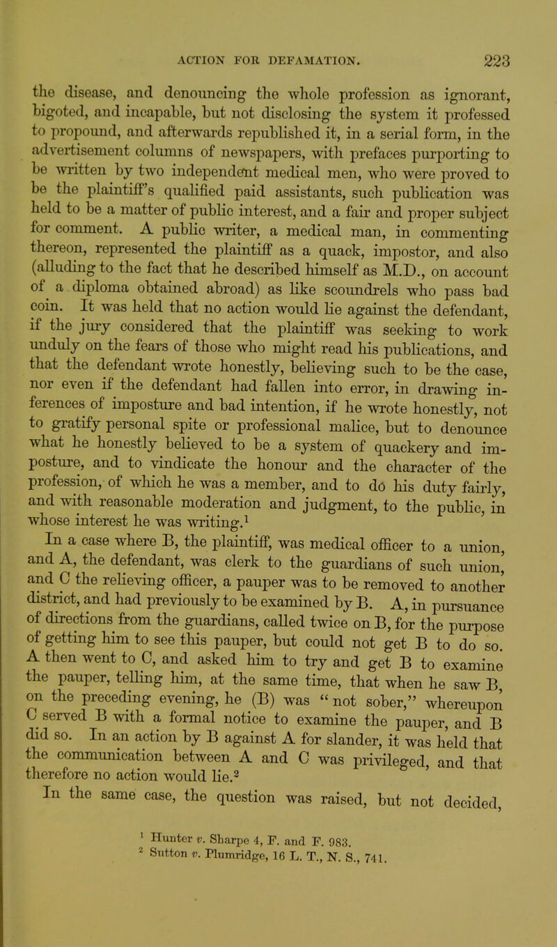 the disease, and denouncing the whole profession as ignorant, bigoted, and incapable, but not disclosing the system it professed to propound, and afterwards republished it, in a serial form, in the advei-tisement columns of newspapers, with prefaces purpoi^ing to be written by two independetnt medical men, who were proved to be the plaintiff's qualified paid assistants, such publication was held to be a matter of public interest, and a fair and proper subject for comment. A public writer, a medical man, in commenting thereon, represented the plaintiff as a quack, impostor, and also (alluding to the fact that he described himself as M.D., on account of a diploma obtained abroad) as like scoundrels who pass bad coin. It was held that no action would lie against the defendant, if the jury considered that the plaintiff was seeking to work unduly on the fears of those who might read his publications, and that the defendant wrote honestly, believing such to be the case, nor even if the defendant had fallen into error, in drawing in- ferences of imposture and bad intention, if he wrote honestly, not to gratify personal spite or professional malice, but to denounce what he honestly believed to be a system of quackery and im- posture, and to vindicate the honour and the character of the profession, of which he was a member, and to do his duty fairly, and with reasonable moderation and judgment, to the public, in whose interest he was writing. ^ ' In a case where B, the plaintiff, was medical officer to a union, and A, the defendant, was clerk to the guardians of such union,' and C the relieving officer, a pauper was to be removed to another district, and had previously to be examined by B. A, in pursuance of directions from the guardians, called twice onB, for the purpose of getting him to see this pauper, but could not get B to do so. A then went to C, and asked him to try and get B to examine the pauper, telling him, at the same time, that when he saw B, on the preceding evening, he (B) was  not sober, whereupon C served B with a formal notice to examine the pauper, and B did so. In an action by B against A for slander, it was held that the communication between A and C was privileged, and that therefore no action would lie.^ In the same case, the question was raised, but not decided, 1 Hunter v. Sharpe 4, F. and F. 983. 2 Sntton V. Plumridge, 16 L. T., N. S., 741.