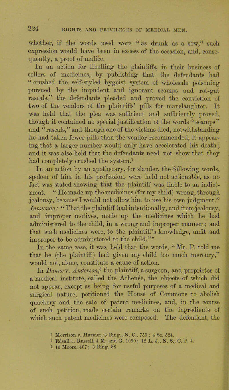 whetlier, if the words used were  as drunk as a sow, such expression would have been in excess of the occasion, and, conse- quently, a proof of malice. In an action for libelling the plaintiifs, in their business of sellers of medicines, by publishin'g that the defendants had  crushed the self-styled hygeist system of wholesale poisoning pursued by the impudent and ignorant scamps and rot-gut rascals, the defendants pleaded and proved the conviction of two of the vendors of the plaintiffs' pills for manslaughter. It was held that the plea was sufficient and sufficiently proved, though it contained no special justification of the words scamps and rascals, and though one of the victims died, notwithstanding he had taken fewer pills than the vendor recommended, it appear- ing that a larger number would only have accelerated his death; and it was also held that the defendants need not show that they had completely crushed the system.^ In an action by an apothecary, for slander, the following words, spoken of him in his profession, were held not actionable, as no fact was stated showing that the plaintiff was liable to an indict- ment.  He made up the medicines (for my child) wrong, through jealousy, because I would not allow him to use his own judgment. Innuendo:  That the plaintiff had intentionally, and from jealousy, and improper motives, made up the medicines which he had administered to the child, in a wrong and improjper manner ; and that such medicines were, to the plaintiff's knowledge, unfit and improper to be administered to the child. ^ In the same case, it was held that the words,  Mr. P. told me that he (the plaintiff) had given my child too much mercury, would not, alone, constitute a cause of action. In Dunne v. Anderson,^ the plaintiff, a surgeon, and proprietor of a medical institute, called the Athenee, the objects of which did not appear, except as being for useful purposes of a medical and surgical nature, petitioned the House of Commons to abolish quackery and the sale of patent medicines, and, in the course of such petition, made certain remarks on the ingredients of which such patent medicines were composed. The defendant, the 1 Morrison v. Harmer, 3 Bing., N. C, 759 ; 4 Sc. 524. 2 EdsaU V. Russell, 4 M. and G. 1090 ; 12 L. J., N. S., C. P. 4. 3 10 Moore, 407 ; 3 Bing. 88.