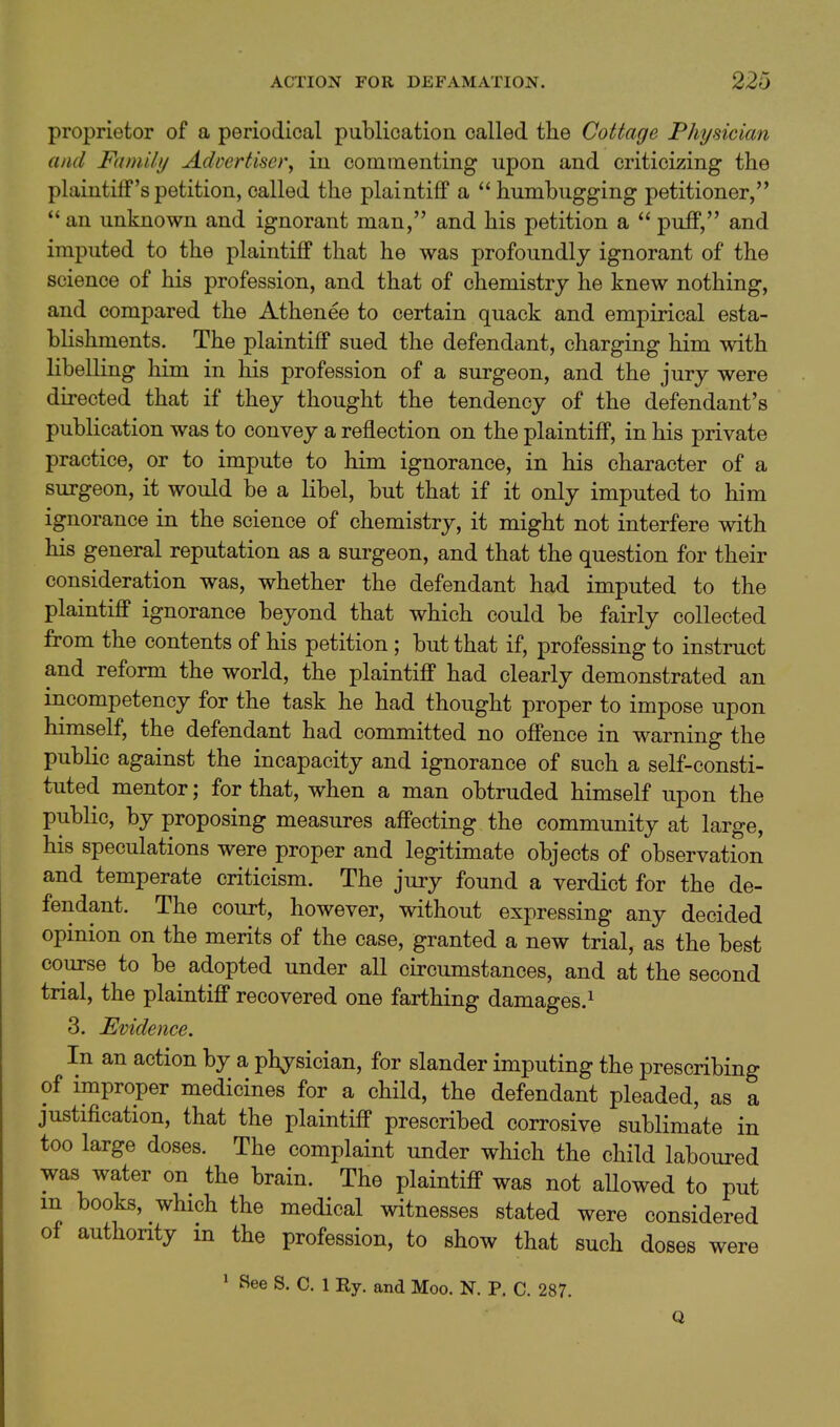 proprietor of a periodical publication called the Cottage Physician and Family AdDertiser, in commenting upon and criticizing the plaintiff's petition, called the plaintiff a  humbugging petitioner, an unknown and ignorant man, and his petition a  puff, and imputed to the plaintiff that he was profoundly ignorant of the science of his profession, and that of chemistry he knew nothing, and compared the Athenee to certain quack and empirical esta- blishments. The plaintiff sued the defendant, charging him with libelling him in his profession of a surgeon, and the jury were directed that if they thought the tendency of the defendant's publication was to convey a reflection on the plaintiff, in his private practice, or to impute to him ignorance, in his character of a surgeon, it would be a libel, but that if it only imputed to him ignorance in the science of chemistry, it might not interfere with his general reputation as a surgeon, and that the question for their consideration was, whether the defendant had imputed to the plaintiff ignorance beyond that which could be fairly collected from the contents of his petition; but that if, professing to instruct and reform the world, the plaintiff had clearly demonstrated an incompetency for the task he had thought proper to impose upon himself, the defendant had committed no offence in warning the public against the incapacity and ignorance of such a self-consti- tuted mentor; for that, when a man obtruded himself upon the public, by proposing measures affecting the community at large, his speculations were proper and legitimate objects of observation and temperate criticism. The jury found a verdict for the de- fendant. The court, however, without expressing any decided opinion on the merits of the case, granted a new trial, as the best course to be adopted under all circumstances, and at the second trial, the plaintiff recovered one farthing damages.^ 3. Evidence. In an action by a physician, for slander imputing the prescribing of improper medicines for a child, the defendant pleaded, as a justification, that the plaintiff prescribed corrosive sublimate in too large doses. The complaint under which the child laboured was water on the brain. The plaintiff was not allowed to put m books, which the medical witnesses stated were considered of authority in the profession, to show that such doses were ' See S. C. 1 Ry. and Moo. N. P. C. 287. Q