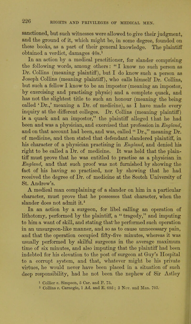 sanctioned, but such witnesses were allowed to give their judgment, and the ground of it, which might be, in some degree, founded on these books, as a part of their general knowledge. The plaintiff obtained a verdict, damages 40s.^ In an action by a medical practitioner, for slander comprising the following words, among others:  I know no such person as Dr. Collins (meaning plaintiff), but I do know such a person as Joseph Collins (meaning plaintiff), who calls himself Dr. Collins, but such a fellow I know to be an impostor (meaning an impostor, by exercising and practising physic) and a complete quack, and has not the slightest title to such an honour (meaning the being called 'Dr.,' meaning a Dr. of medicine), as I have made every inquiry at the different colleges. Dr. Collins (meaning plaintiff) is a quack and an impostor, the plaintiff alleged that he had been and was a physician, and exercised that profession in England, and on that account had been, and was, called  Dr., meaning Dr. of medicine, and then stated that defendant slandered plaintiff, in his character of a physician practising in England^ and denied his right to be called a Dr. of medicine. It was held that the plain- tiff must prove that he was entitled to practise as a physician in England^ and that such proof was not furnished by showing the fact of his having so practised, nor by showing that he had received the degree of Dr. of medicine at the Scotch University of St. Andrew's. A medical man complaining of a slander on him in a particular character, must prove that he possesses that character, when the slander does not admit it.'' In an action by a surgeon, for libel calling an operation of lithotomy, performed by the plaintiff, a  tragedy, and imputing to him a want of skill, and stating that'he performed such operation in an unsurgeon-like manner, and so as to cause unnecessary pain, and that the operation occupied fifty-five minutes, whereas it was usually performed by skilful surgeons in the average maximum time of six minutes, and also imputing that the plaintiff had been indebted for his elevation to the post of surgeon at Cuy's Hospital to a corrupt system, and that, whatever might be his private virtues, he would never have been placed in a situation of such deep responsibility, had he not been the nephew of Sii' Astley 1 Collier v. Simpson, 5 Car. and P. 73. 2 Collins V. Carnegie, 1 Ad. and E. 695 ; 3 Nev. and Man. 703.
