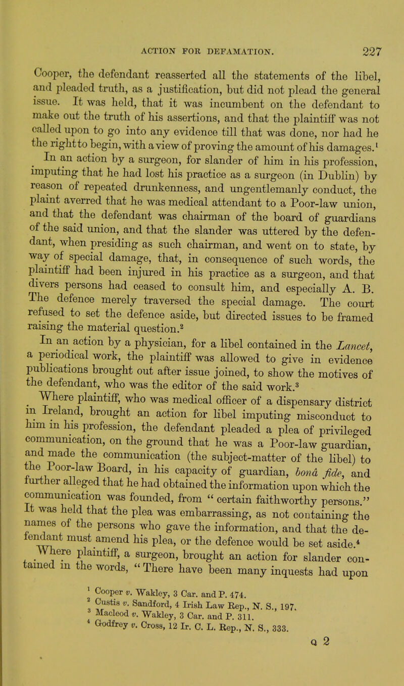 Cooper, the defendant reasserted all the statements of the libel, and pleaded truth, as a justification, but did not plead the general issue. It was held, that it was incumbent on the defendant to make out the truth of his assertions, and that the plaintiff was not called upon to go into any evidence till that was done, nor had he the right to begin, with a view of proving the amount of his damages.^ In an action by a surgeon, for slander of him in his profession, miputing that he had lost his practice as a surgeon (in Dublin) by reason of repeated drunkenness, and ungentlemanly conduct, the plaint averred that he was medical attendant to a Poor-law union, and that the defendant was chairman of the board of guardians of the said union, and that the slander was uttered by the defen- dant, when presiding as such chairman, and went on to state, by way of special damage, that, in consequence of such words, the plamtiff had been injured in his practice as a surgeon, and that divers persons had ceased to consult him, and especially A. B. The defence merely traversed the special damage. The court refused to set the defence aside, but directed issues to be framed raismg the material question.^ In an action by a physician, for a Hbel contained in the Lancet, a periodical work, the plaintiff was allowed to give in evidence publications brought out after issue joined, to show the motives of the defendant, who was the editor of the said work.^ ^ Where plaintiff, who was medical officer of a dispensary district m Ireland, brought an action for libel imputing misconduct to him m his profession, the defendant pleaded a plea of privHeged communication, on the ground that he was a Poor-law guardian, and made the communication (the subject-matter of the Hbel) to the Poor-law Board, in his capacity of guardian, bond fide, and lurther alleged that he had obtained the information upon which the communication was founded, from  certain faithworthy persons. It was held that the plea was embarrassing, as not containing the nanaes of the persons who gave the information, and that the de- lencknt must amend his plea, or the defence would be set aside * Where plaintiff, a surgeon, brought an action for slander con- tamed m the words,  There have been many inquests had upon ^ Cooper V. Wakley, 3 Car. and P. 474. 2 Custis V. Sandford, 4 Irish Law Rep., N. S., 197 Macleod v. Wakley, 3 Car. and P. 311 * Godfrey v. Cross, 12 Ir. C. L. Rep., N. S., 333. Q 2