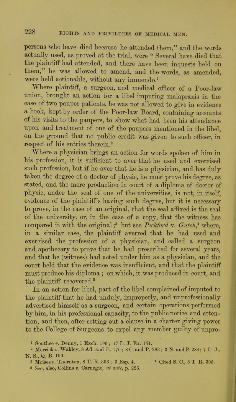 persons who have died because he attended them, and the words actually used, as proved at the trial, were  Several have died that the plaintiff had attended, and there have been inquests held on them, he was allowed to amend, and the words, as amended, were held actionable, without any innuendo.^ Where plaintiff, a surgeon, and medical officer of a Poor-law union, brought an action for a libel imputing malapraxis in the case of two pauper patients, he was not allowed to give in evidence a book, kept by order of the Poor-law Board, containing accounts of his visits to the paupers, to show what had been his attendance upon and treatment of one of the paupers mentioned in the libel, on the ground that no public credit was given to such officer, in respect of his entries therein.^ Where a physician brings an action for words spoken of him in his profession, it is sufficient to aver that he used and exercised such profession, but if he aver that he is a physician, and has duly taken the degree of a doctor of physic, he must prove his degree, as stated, and the mere production in court of a diploma of doctor of physic, under the seal of one of the universities, is not, in itself, evidence of the plaintiff's having such degree, but it is necessary to prove, in the case of an original, that the seal affixed is the seal of the university, or, in the case of a copy, that the witness has compared it with the original f but see Pickford v. Gutch,^ where, in a similar case, the plaintiff averred that he had used and exercised the profession of a physician, and called a surgeon and apothecary to prove that he had prescribed for several years, and that he (witness) had acted under him as a physician, and the court held that the evidence was insufficient, and that the plaintiff must produce his diploma ; on which, it was produced in court, and the plaintiff recovered.^ In an action for libel, part of the libel complained of imputed to the plaintiff that he had unduly, improperly, and unprofessionally advertised himself as a surgeon, and certain operations performed by him, in his professional capacity, to the public notice and atten- tion, and then, after setting out a clause in a charter giving power to the College of Surgeons to expel any member guilty of unpro- 1 Southee v. Denny, 1 Exch. 196 ; 17 L. J. Ex. 151. 2 Merrick v. Wakley, 8 Ad. and E. 170 ; 8 C. and P. 283; 3 N. and P. 284; 7 L. J., N. S., Q. B. 190. 3 Moises V. Thornton, 8 T. R. 303 ; 3 Esp. 4. * Cited S. 0., 8 T. R. 305. * See, also, Collins v. Carnegie, ut ante, p. 226.