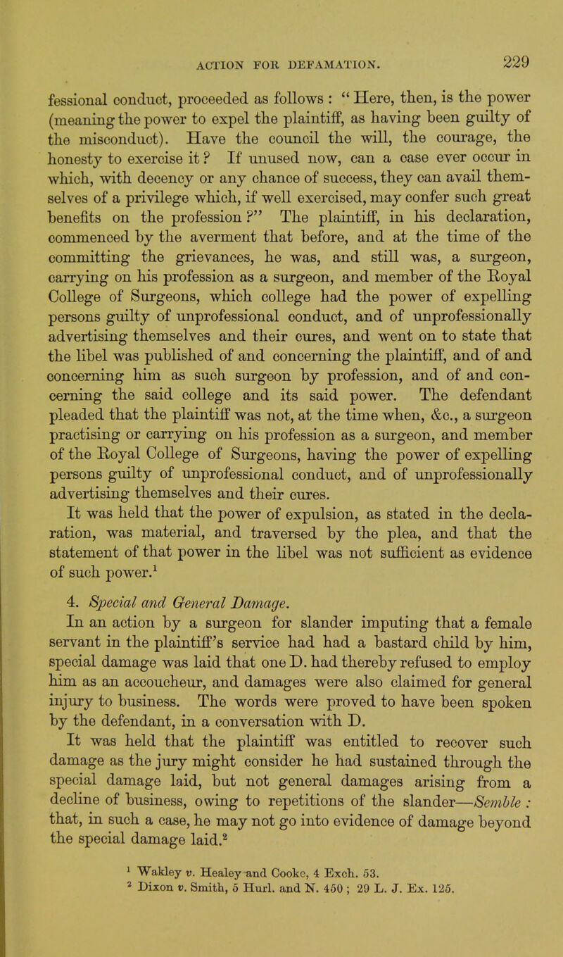 fessional conduct, proceeded as follows :  Here, then, is the power (meaning the power to expel the plaintiff, as having been guilty of the misconduct). Have the council the will, the courage, the honesty to exercise it ? If unused now, can a case ever occur in which, with decency or any chance of success, they can avail them- selves of a privilege which, if well exercised, may confer such great benefits on the profession ? The plaintiff, in his declaration, commenced by the averment that before, and at the time of the committing the grievances, he was, and still was, a surgeon, carrying on his profession as a surgeon, and member of the E-oyal College of Surgeons, which college had the power of expelling persons guilty of unprofessional conduct, and of unprofessionally advertising themselves and their cures, and went on to state that the libel was published of and concerning the plaintiff, and of and concerning him as such surgeon by profession, and of and con- cerning the said college and its said power. The defendant pleaded that the plaintiff was not, at the time when, &c., a surgeon practising or carrying on his profession as a surgeon, and member of the Royal College of Surgeons, having the power of expelling persons guilty of unprofessional conduct, and of unprofessionally advertising themselves and their cures. It was held that the power of expulsion, as stated in the decla- ration, was material, and traversed by the plea, and that the statement of that power in the libel was not sufficient as evidence of such power. ^ 4. Special and General Damage. In an action by a surgeon for slander imputing that a female servant in the plaintiff's service had had a bastard child by him, special damage was laid that one D. had thereby refused to employ him as an accoucheur, and damages were also claimed for general injury to business. The words were proved to have been spoken by the defendant, in a conversation with D. It was held that the plaintiff was entitled to recover such damage as the jury might consider he had sustained through the special damage laid, but not general damages arising from a decline of business, owing to repetitions of the slander—Semhle : that, in such a case, he may not go into evidence of damage beyond the special damage laid.^ 1 Wakley v. Healey-and Cooke, 4 Exch. 63. 2 DLxon V. Smith, 6 Hurl, and N. 450 ; 29 L. J. Ex. 125.