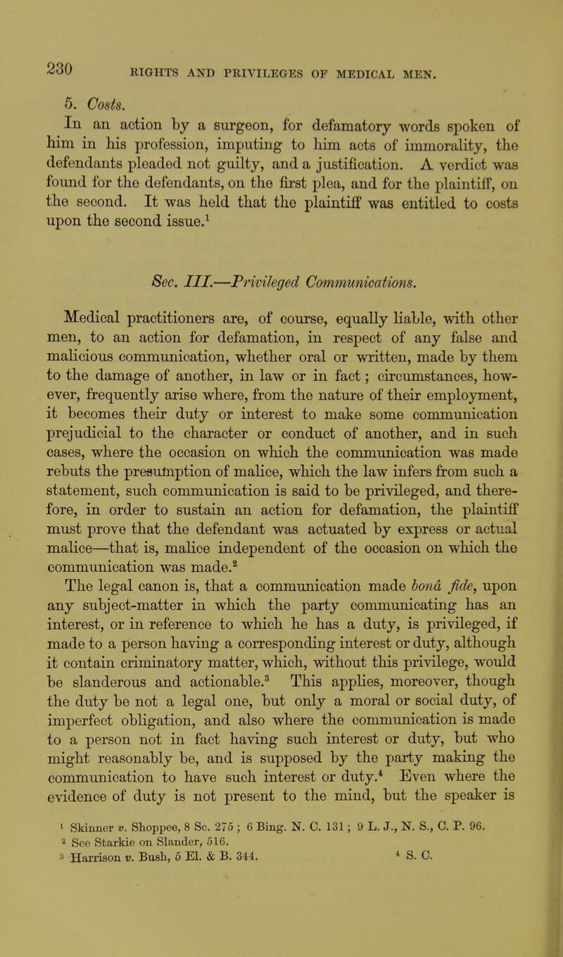 5. Costs. In an action by a surgeon, for defamatory words spoken of him in his profession, imputing to him acts of immorality, the defendants pleaded not guilty, and a justification. A verdict was found for the defendants, on the first plea, and for the plaintiff, on the second. It was held that the plaintiff was entitled to costs upon the second issue.^ Sec. III.—Privileged Communications. Medical practitioners are, of course, equally liable, with other men, to an action for defamation, in respect of any false and maKcious communication, whether oral or written, made by them to the damage of another, in law or in fact; circumstances, how- ever, frequently arise where, from the nature of their employment, it becomes their duty or interest to make some communication prejudicial to the character or conduct of another, and in such cases, where the occasion on which the communication was made rebuts the presumption of malice, which the law infers from such a statement, such communication is said to be privileged, and there- fore, in order to sustain an action for defamation, the plaintiff must prove that the defendant was actuated by express or actual malice—that is, malice independent of the occasion on which the communication was made.^ The legal canon is, that a communication made bond fide, upon any subject-matter in which the party communicating has an interest, or in reference to which he has a duty, is privileged, if made to a person having a corresponding interest or duty, although it contain criminatory matter, which, without this privilege, would be slanderous and actionable.^ This applies, moreover, though the duty be not a legal one, but only a moral or social duty, of imperfect obligation, and also where the communication is made to a person not in fact having such interest or duty, but who might reasonably be, and is supposed by the party making the communication to have such interest or duty.* Even where the evidence of duty is not present to the mind, but the speaker is ' Skinner v. Shoppee, 8 Sc. 275 ; 6 Bing. N. C. 131; 9 L. J., N. S., C. P. 96. * See Starkie on Slander, 516, 3 Harrison v. Bush, 6 El. & B. 344. * S. C.