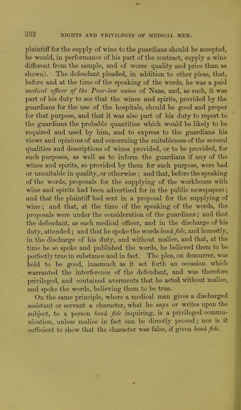 plaintiff for the supply of wine to the guardians should be accepted, he would, in performance of his part of the contract, supply a wine different from the sample, and of worse quality and price than as shown). The defendant pleaded, in addition to other pleas, that, before and at the time of the speaking of the words, he was a paid medical officer of the Poor-law union of Naas, and, as such, it was part of liis duty to see that the wines and spirits, provided by the guardians for the use of the hospitals, should be good and proper for that purpose, and that it was also part of his duty to report to the guardians the probable quantities which would be likely to be required and used by him, and to express to the guardians his views and opinions of and concerning the suitableness of the several qualities and descriptions of wines provided, or to be provided, for such purposes, as well as to inform the guardians if any of the wines and spirits, so provided by them for such purpose, were bad or unsuitable in quality, or otherwise ; and that, before the speaking of the words, proposals for the suppljdng of the workhouse with wine and spirits had been advertised for in the public newspapers; and that the plaintiff had sent in a proposal for the supplying of wine ; and that, at the time of the speaking of the words, the proposals were under the consideration of the guardians; and that the defendant, as such medical officer, and in the discharge of his duty, attended; and that he spoke the words bond fide, and honestly, in the discharge of his duty, and without malice, and that, at the time he so spoke and published the words, he believed them to be perfectly true in substance and in fact. The plea, on demurrer, was held to be good, inasmuch as it set forth an occasion which warranted the interference of the defendant, and was therefore privileged, and contained averments that he acted without malice, and spoke the words, believing them to be true. On the same principle, where a medical man gives a discharged assistant or servant a character, what he says or writes upon the subject, to a person bond fide inquiring, is a privileged commu- nication, unless malice in fact can be directly proved; nor is it sufficient to show that the character was false, if given bond fide.