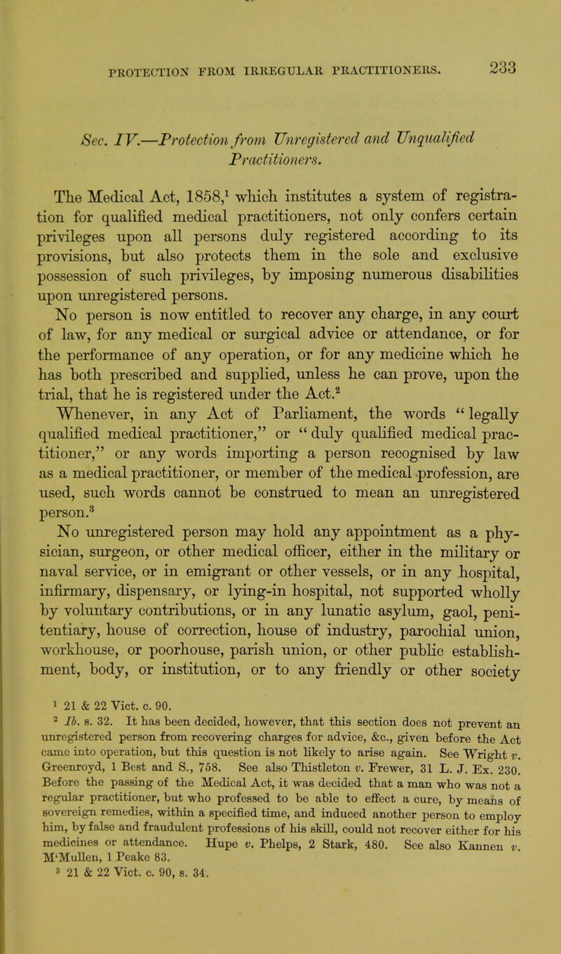 Sec. IV.—Protection from Unregistered and Unqualified Practitioners. The Medical Act, 1858,^ which institutes a system of registra- tion for qualified medical practitioners, not only confers certain privileges upon all persons duly registered according to its provisions, but also protects them in the sole and exclusive possession of such privileges, by imposing numerous disabilities upon imregistered persons. No person is now entitled to recover any charge, in any court of law, for any medical or surgical advice or attendance, or for the performance of any operation, or for any medicine which he has both prescribed and supplied, unless he can prove, upon the trial, that he is registered under the Act.^ Whenever, in any Act of Parliament, the words  legally qualified medical practitioner, or  duly qualified medical prac- titioner, or any words importing a person recognised by law as a medical practitioner, or member of the medical profession, are used, such words cannot be construed to mean an unregistered person.^ No unregistered person may hold any appointment as a phy- sician, surgeon, or other medical officer, either in the military or naval service, or in emigrant or other vessels, or in any hospital, infirmary, dispensary, or lying-in hospital, not supported wholly by voluntary contributions, or in any lunatic asylum, gaol, peni- tentiary, house of correction, house of industry, parochial union, workhouse, or poorhouse, parish union, or other public establish- ment, body, or institution, or to any friendly or other society 1 21 & 22 Vict. c. 90. 2 lb. 8. 32. It has been decided, however, that this section does not prevent an unregistered person from recovering charges for advice, &c., given before the Act came into operation, but this question is not likely to arise again. See Wright v. Greenroyd, 1 Best and S., 768. See also Thistleton v. Frewer, 31 L. J. Ex. 230. Before the passing of the Medical Act, it was decided that a man who was not a regular practitioner, but who professed to be able to effect a cure, by means of sovereign remedies, within a specified time, and induced another person to employ him, by false and fraudulent professions of his skill, could not recover either for his medicines or attendance. Hupe v. Phelps, 2 Stark, 480. See also Kannen v. M'Mullen, 1 Peake 83. 3 21 & 22 Vict. c. 90, s. 34.