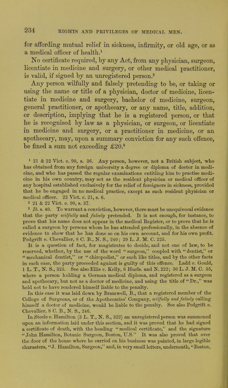 for affording mutual relief in sickness, infirmity, or old age, or as a medical officer of health.^ No certificate required, by any Act, from any physician, surgeon, licentiate in medicine and surgery, or other medical practitioner, is valid, if signed by an unregistered person.^ Any person wilfully and falsely pretending to be, or taking or using the name or title of a physician, doctor of medicine, licen- tiate in medicine and surgery, bachelor of medicine, surgeon, general practitioner, or apothecary, or any name, title, addition, or description, impljdng that he is a registered person, or that he is recognised by law as a physician, or surgeon, or licentiate in medicine and surgery, or a practitioner in medicine, or an apothecary, may, upon a summary conviction for any such ofi'ence, be fined a sum not exceeding £20.^ ^ 21 & 22 Vict. c. 90, s. 36. Any person, however, not a British subject, who has obtained from any foreign university a degree or diploma of doctor in medi- cine, and who has passed the regular examinations entitling him to practise medi- cine in his own country, may act as the resident physician or medical ofi&cer of any hospital established exclusively for the relief of foreigners in sickness, provided that he be engaged in no medical practice, except as such resident physician or medical of&cer. 22 Vict, c. 21, s. 6. 2 21 & 22 Vict. c. 90, b. 37. 3 lb. 8. 40. To warrant a conviction, however, there must be unequivocal evidence that the party wilfully and falsely pretended. It is not enough, for instance, to prove that his name does not appear in the medical Register, or to prove that he is called a surgeon by persons whom he has attended professionally, in the absence of evidence to show that he has done so on his own account, and for his own profit. Pedgrift v. Chevallier, 8 C. B., N. S., 240; 29 L. J. M. C. 225. It is a question of fact, for magistrates to decide, and not one of law, to be reserved, whether, by the use of the word  surgeon, coupled with dentist, or  mechanical dentist, or  chiropodist, or such like titles, and by the other facts in each case, the party proceeded against is guilty of this offence. Ladd v. Gould, 1 L. T., N. S., 325. See also Ellis v. KeUy, 6 Hurls, and N. 222; 30 L. J. M. C. 35, where a person holding a Grerman medical diploma, and registered as a surgeon and apothecary, but not as a doctor of medicine, and using the title of Dr., was held not to have rendered himself liable to the penalty. In this case it was laid down by Bramwell, B., that a registered member of the College of Surgeons, or of the Apothecaries' Company, wilfully and falsely calling himself a doctor of medicine, would be liable to the penalty. See also Pedgrift v. Chevallier, 8 C. B., N. S., 246. In Steele V. Hamilton (3 L. T., N. S., 322) an unregistered person was summoned upon an information laid under this section, and it was proved that he had signed a certificate of death, with the heading medical certificate, and the signature John Hamilton, Botanic Surgeon, Boston, U.S. It was also proved that over the door of the house where he carried on his business was painted, in large legible characters, J. Hamilton, Surgeon, and, in very small letters, underneath, Boston,