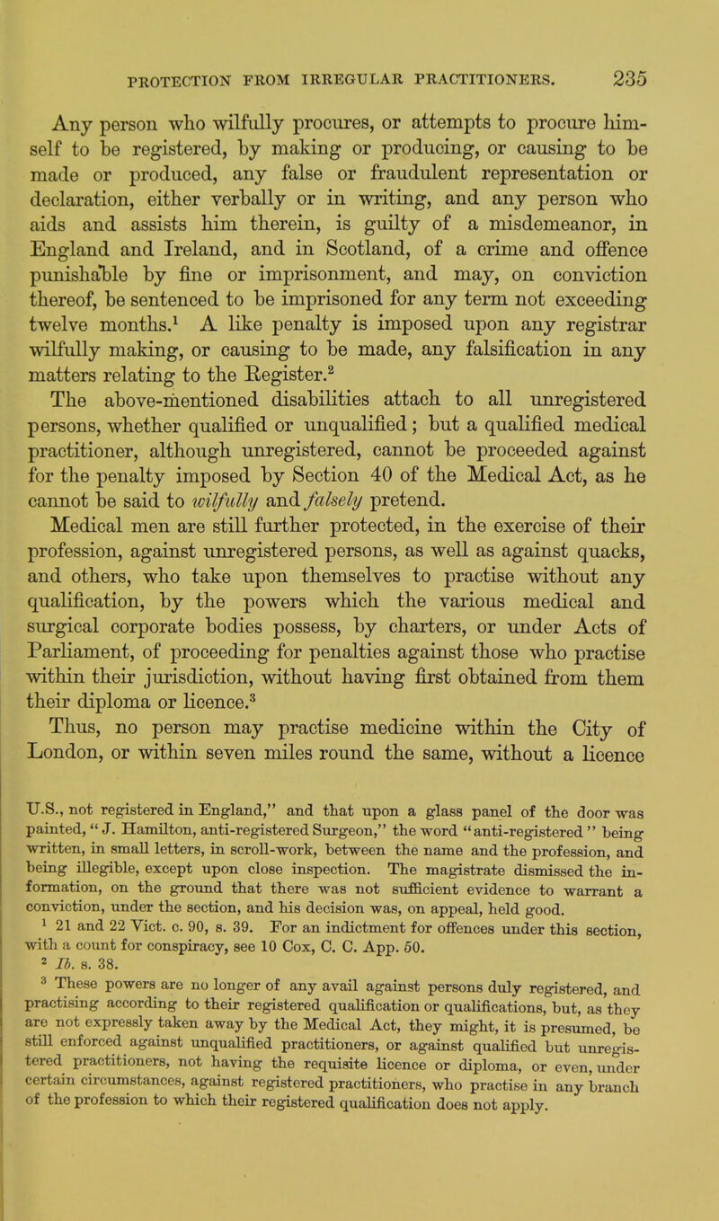 Any person who wilfully procures, or attempts to procure him- self to be registered, by making or producing, or causing to be made or produced, any false or fraudulent representation or declaration, either verbally or in writing, and any person who aids and assists him therein, is guilty of a misdemeanor, in England and Ireland, and in Scotland, of a crime and offence punishal)le by fine or imprisonment, and may, on conviction thereof, be sentenced to be imprisoned for any term not exceeding twelve months.^ A like penalty is imposed upon any registrar wilfully making, or causing to be made, any falsification in any matters relating to the Eegister.^ The above-nientioned disabilities attach to all unregistered persons, whether qualified or unqualified; but a quaKfied medical practitioner, although imregistered, cannot be proceeded against for the penalty imposed by Section 40 of the Medical Act, as he cannot be said to wilfully and falsely pretend. Medical men are still further protected, in the exercise of their profession, against unregistered persons, as well as against quacks, and others, who take upon themselves to practise without any qualification, by the powers which the various medical and surgical corporate bodies possess, by charters, or under Acts of Parliament, of proceeding for penalties against those who practise within their jurisdiction, without having first obtained from them their diploma or licence.^ Thus, no person may practise medicine within the City of London, or within seven miles round the same, without a licence U.S., not registered in England, and that upon a glass panel of the door was painted,  J. Hamilton, anti-registered Sxirgeon, the word anti-registered  being written, in small letters, in scroll-work, between the name and the profession, and being illegible, except upon close inspection. The magistrate dismissed the in- formation, on the ground that there was not sufficient evidence to warrant a conviction, under the section, and his decision was, on appeal, held good. 1 21 and 22 Vict. c. 90, s. 39. For an indictment for offences under this section, with a count for conspiracy, see 10 Cox, C. C. App. 50. 2 lb. s. 38. 3 These powers are no longer of any avail against persons duly registered, and practising according to their registered qualification or qualifications, but, as they are not expressly taken away by the Medical Act, they might, it is presumed, be still enforced against unquaUfied practitioners, or against qualified but unregis- tered practitioners, not having the requisite licence or diploma, or even, under certain circumstances, against registered practitioners, who practise in any branch of the profession to which their registered qualification does not apply.
