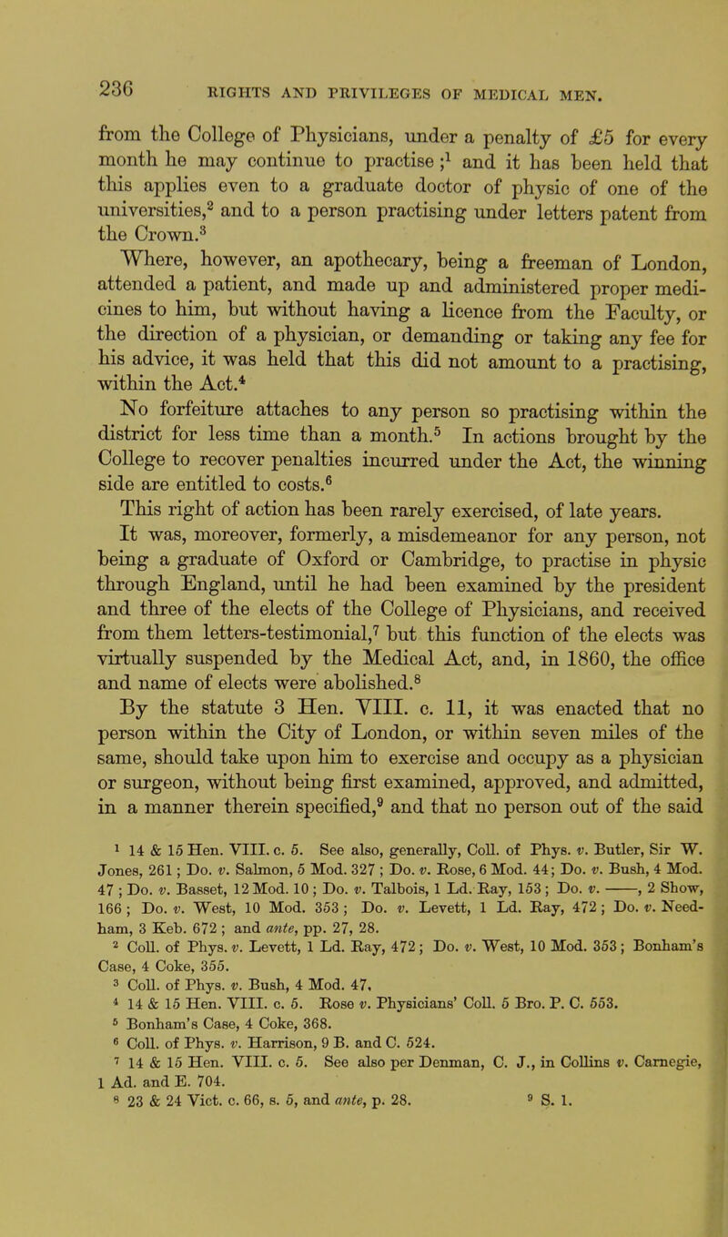 from the College of Physicians, under a penalty of £5 for every month he may continue to practise ;^ and it has been held that this applies even to a graduate doctor of physic of one of the universities,^ and to a person practising under letters patent from the Crown.^ Where, however, an apothecary, being a freeman of London, attended a patient, and made up and administered proper medi- cines to him, but without having a licence from the Faculty, or the direction of a physician, or demanding or taking any fee for his advice, it was held that this did not amount to a practising, within the Act.* No forfeiture attaches to any person so practising within the district for less time than a month. ^ In actions brought by the College to recover penalties incurred under the Act, the winning side are entitled to costs.^ This right of action has been rarely exercised, of late years. It was, moreover, formerly, a misdemeanor for any person, not being a graduate of Oxford or Cambridge, to practise in physic through England, until he had been examined by the president and three of the elects of the College of Physicians, and received from them letters-testimonial,^ but this function of the elects was virtually suspended by the Medical Act, and, in 1860, the office and name of elects were abolished.^ By the statute 3 Hen. YIII. c. 11, it was enacted that no person within the City of London, or within seven miles of the same, should take upon him to exercise and occupy as a physician or surgeon, without being first examined, approved, and admitted, in a manner therein specified,® and that no person out of the said 1 14 & 15 Hen. VIII. c. 6. See also, generally, Coll. of Phys. v. Butler, Sir W. Jones, 261; Do. v. Salmon, 5 Mod. 327 ; Do. v. Rose, 6 Mod. 44; Do. v. Bush, 4 Mod. 47 ; Do. V. Basset, 12 Mod. 10 ; Do. v. Talbois, 1 Ld. Ray, 153 ; Do. v. , 2 Show, 166 ; Do. V. West, 10 Mod. 353 ; Do. v. Levett, 1 Ld. Ray, 472; Do. v. Need- ham, 3 Keb. 672 ; and ante, pp. 27, 28. 2 CoU. of Phys. V. Levett, 1 Ld. Ray, 472; Do. v. West, 10 Mod. 363; Bonham's Case, 4 Coke, 355. 3 CoU. of Phys. V. Bush, 4 Mod. 47, * 14 & 15 Hen. VIII. c. 6. Rose v. Physicians' CoU. 5 Bro. P. C. 663. s Bonham's Case, 4 Coke, 368. 6 CoU. of Phys. V. Harrison, 9 B. and C. 524. 14 & 15 Hen. VIII. c. 5. See also per Deiunan, C. J., in CoUins v. Carnegie, 1 Ad. and E. 704. 8 23 & 24 Vict. c. 66, s. 6, and ante, p. 28. ^ S. 1.
