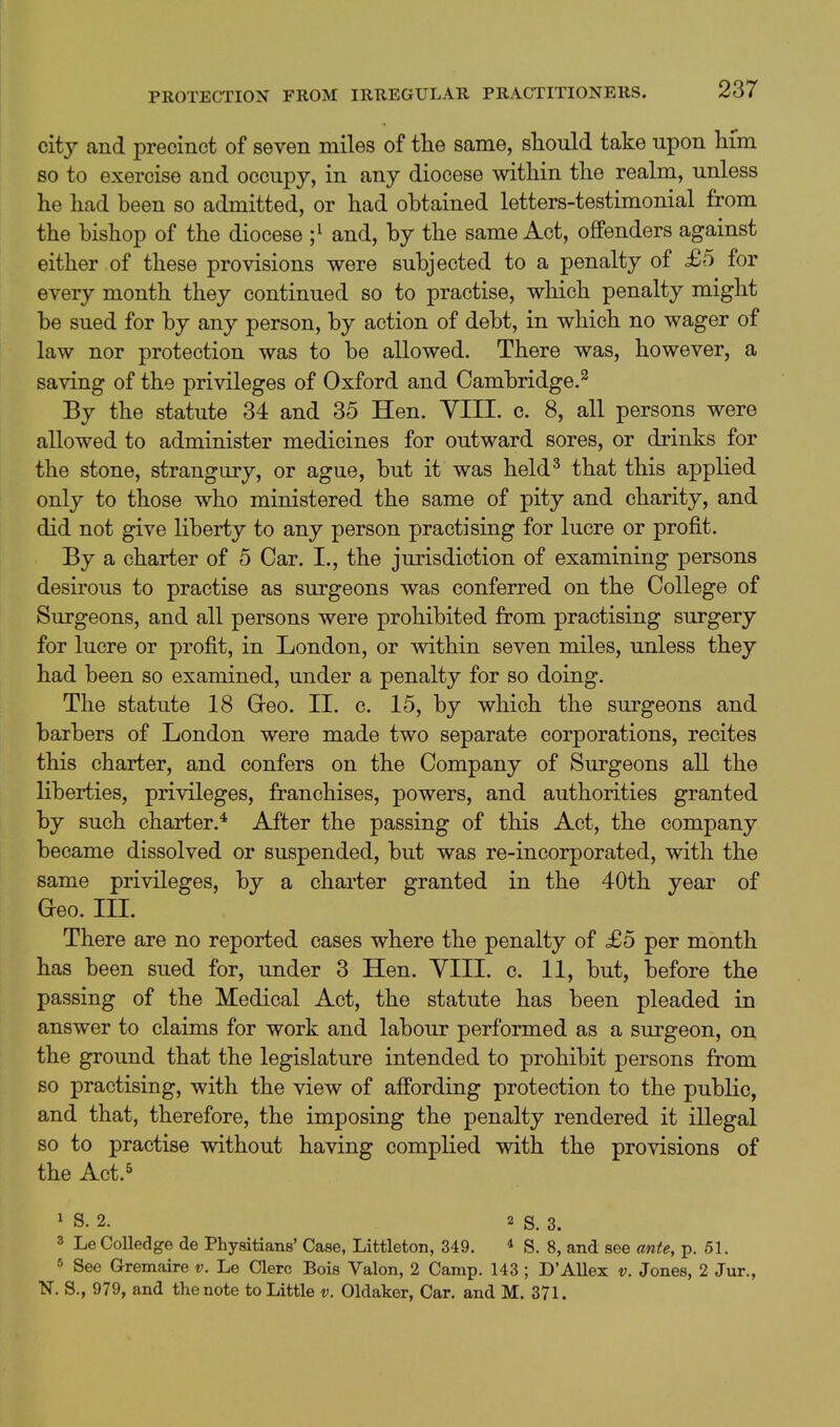 city and precinct of seven miles of the same, should take upon him SO to exercise and occupy, in any diocese within the realm, unless he had been so admitted, or had obtained letters-testimonial from the bishop of the diocese ;^ and, by the same Act, offenders against either of these provisions were subjected to a penalty of £5 for every month they continued so to practise, which penalty might be sued for by any person, by action of debt, in which no wager of law nor protection was to be allowed. There was, however, a saving of the privileges of Oxford and Cambridge.^ By the statute 34 and 35 Hen. YIII. c. 8, all persons were allowed to administer medicines for outward sores, or drinks for the stone, strangury, or ague, but it was held^ that this applied only to those who ministered the same of pity and charity, and did not give liberty to any person practising for lucre or profit. By a charter of 5 Car. I., the jurisdiction of examining persons desirous to practise as surgeons was conferred on the College of Surgeons, and all persons were prohibited from practising surgery for lucre or profit, in London, or within seven miles, unless they had been so examined, under a penalty for so doing. The statute 18 Greo. II. c. 15, by which the surgeons and barbers of London were made two separate corporations, recites this charter, and confers on the Company of Surgeons all the liberties, privileges, franchises, powers, and authorities granted by such charter.* After the passing of this Act, the company became dissolved or suspended, but was re-incorporated, with the same privileges, by a charter granted in the 40th year of Geo. III. There are no reported cases where the penalty of £5 per month has been sued for, under 3 Hen. VIII. c. 11, but, before the passing of the Medical Act, the statute has been pleaded in answer to claims for work and labour performed as a surgeon, on the ground that the legislature intended to prohibit persons from so practising, with the view of affording protection to the public, and that, therefore, the imposing the penalty rendered it illegal so to practise without having complied with the provisions of the Act.s ^ S. 2. 2 s. 3. 3 Le Colledge de Physitians' Case, Littleton, 349. ^ S. 8, and see ante, p. 51. See Gremaire v. Le Clerc Bois Valon, 2 Camp. 143 ; D'Allex v. Jones, 2 Jur., N. S., 979, and the note to Little v. Oldaker, Car. and M. 371.