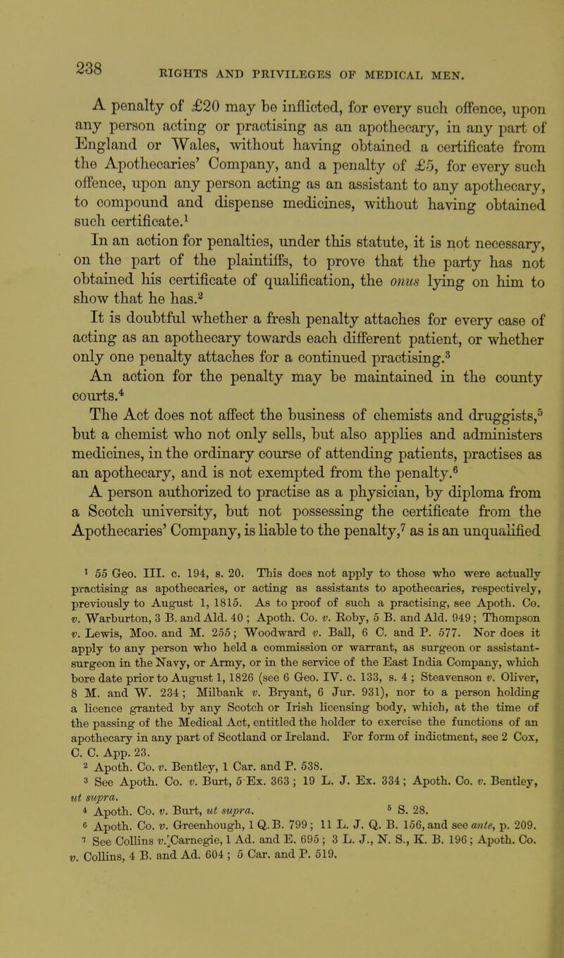 RIGHTS AND PRIVILEGES OF MEDICAL MEN. A penalty of £20 may be inflicted, for every such offence, upon any person acting or practising as an apothecary, in any part of England or Wales, without having obtained a certificate from the Apothecaries' Company, and a penalty of £5, for every such offence, upon any person acting as an assistant to any apothecary, to compoimd and dispense medicines, without having obtained such certificate.^ In an action for penalties, under this statute, it is not necessary, on the part of the plaintiffs, to prove that the party has not obtained his certificate of qualification, the onics lying on him to show that he has.^ It is doubtful whether a fresh penalty attaches for every case of acting as an apothecary towards each different patient, or whether only one penalty attaches for a continued practising.^ An action for the penalty may be maintained in the county courts.* The Act does not affect the business of chemists and druggists,'' but a chemist who not only sells, but also applies and administers medicines, in the ordinary course of attending patients, practises as an apothecary, and is not exempted from the penalty.^ A person authorized to practise as a physician, by diploma from a Scotch university, but not possessing the certificate from the Apothecaries' Company, is liable to the penalty,'^ as is an unqualified ^ 55 Geo. III. c. 194, s. 20. TMs does not apply to those who -were actually practising as apothecaries, or acting as assistants to apothecaries, respectively, previously to August 1, 1815. As to proof of such a practising, see Apoth. Co. V. Warburton, 3 B. and Aid. 40 ; Apoth. Co. v. Roby, 6 B. and Aid. 949 ; Thompson V. Lewis, Moo. and M. 255; Woodward v. Ball, 6 C. and P. 577. Nor does it apply to any person who held a commission or warrant, as surgeon or assistant- surgeon in the Navy, or Army, or in the service of the East India Company, which bore date prior to August 1, 1826 (see 6 Geo. IV. c. 133, s. 4 ; Steavenson v. Oliver, 8 M. and W. 234; Milbank v. Bryant, 6 Jur. 931), nor to a person holding a licence granted by any Scotch or Irish licensing body, which, at the time of the passing of the Medical Act, entitled the holder to exercise the functions of an apothecary in any part of Scotland or Ireland. For form of indictment, see 2 Cox, C. C. App. 23. 2 Apoth. Co. V. Bentley, 1 Car. and P. 538. 3 See Apoth. Co. v. Burt, 5 Ex. 363 ; 19 L. J. Ex. 334; Apoth. Co. v. Bentley, ut supra. * Apoth. Co. V. Burt, ut supra. ^ S. 28. 6 Apoth. Co. V. Greenhough, 1 Q.B. 799 ; 11 L. J. Q. B. 156, and see ante, p. 209. 7 See Collins v.'^Carnegie, 1 Ad. and E. 695 ; 3 L. J., N. S., K. B. 196 ; Apoth. Co. V. Collins, 4 B. and Ad. 604 ; 5 Car. and P. 519.