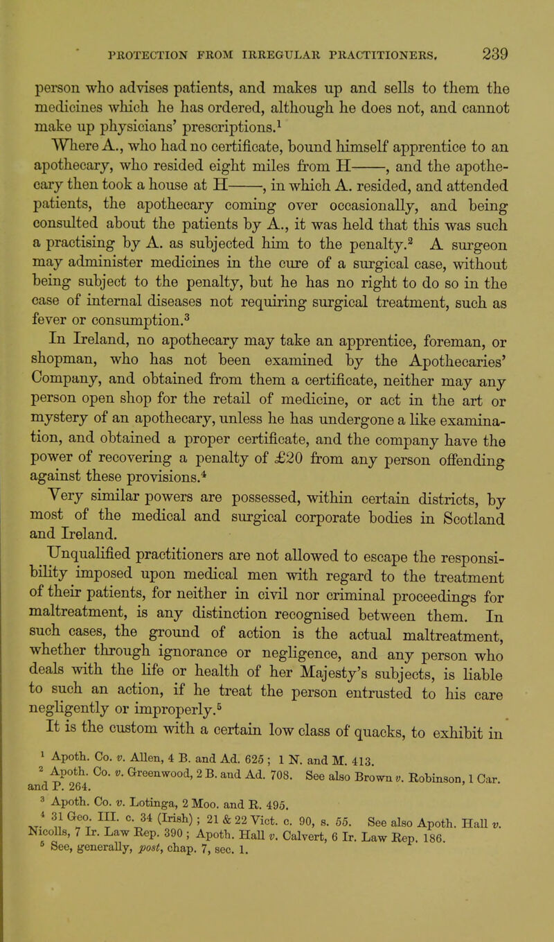 person who advises patients, and makes up and sells to them the medicines which he has ordered, although he does not, and cannot make up physicians' prescriptions.^ Where A., who had no certificate, bound himself apprentice to an apothecary, who resided eight miles from H , and the apothe- cary then took a house at H , in which A. resided, and attended patients, the apothecary coming over occasionally, and being consulted about the patients by A,, it was held that this was such a practising by A. as subjected him to the penalty.^ A surgeon may administer medicines in the cure of a surgical case, without being subject to the penalty, but he has no right to do so in the case of internal diseases not requiring surgical treatment, such as fever or consumption.^ In Ireland, no apothecary may take an apprentice, foreman, or shopman, who has not been examined by the Apothecaries* Company, and obtained from them a certificate, neither may any person open shop for the retail of medicine, or act in the art or mystery of an apothecary, unless he has undergone a like examina- tion, and obtained a proper certificate, and the company have the power of recovering a penalty of £20 from any person offending against these provisions.* Yery similar powers are possessed, within certain districts, by most of the medical and surgical corporate bodies in Scotland and Ireland. Unqualified practitioners are not allowed to escape the responsi- bility imposed upon medical men with regard to the treatment of their patients, for neither in civil nor criminal proceedings for maltreatment, is any distinction recognised between them. In such cases, the ground of action is the actual maltreatment, whether through ignorance or negligence, and any person who deals with the life or health of her Majesty's subjects, is liable to such an action, if he treat the person entrusted to his care negligently or improperly.^ It is the custom with a certain low class of quacks, to exhibit in 1 Apoth. Co. V. Allen, 4 B. and Ad. 625 ; 1 N. and M. 413. 2 Apoth. Co. V. Greenwood, 2 B. and Ad. 708. See also Brown v. Robinson, 1 Car. and P. 264. 3 Apoth. Co. V. Lotinga, 2 Moo. and R. 495. J ^.^J °- 34 (Irish); 21 & 22 Vict. c. 90, s. 55. See also Apoth. HaU v. Nicolls, 7 Ir. Law Rep. 390 ; Apoth. Hall v. Calvert, 6 Ir. Law Rep. 186 8 See, generally, post, chap. 7, sec. 1.