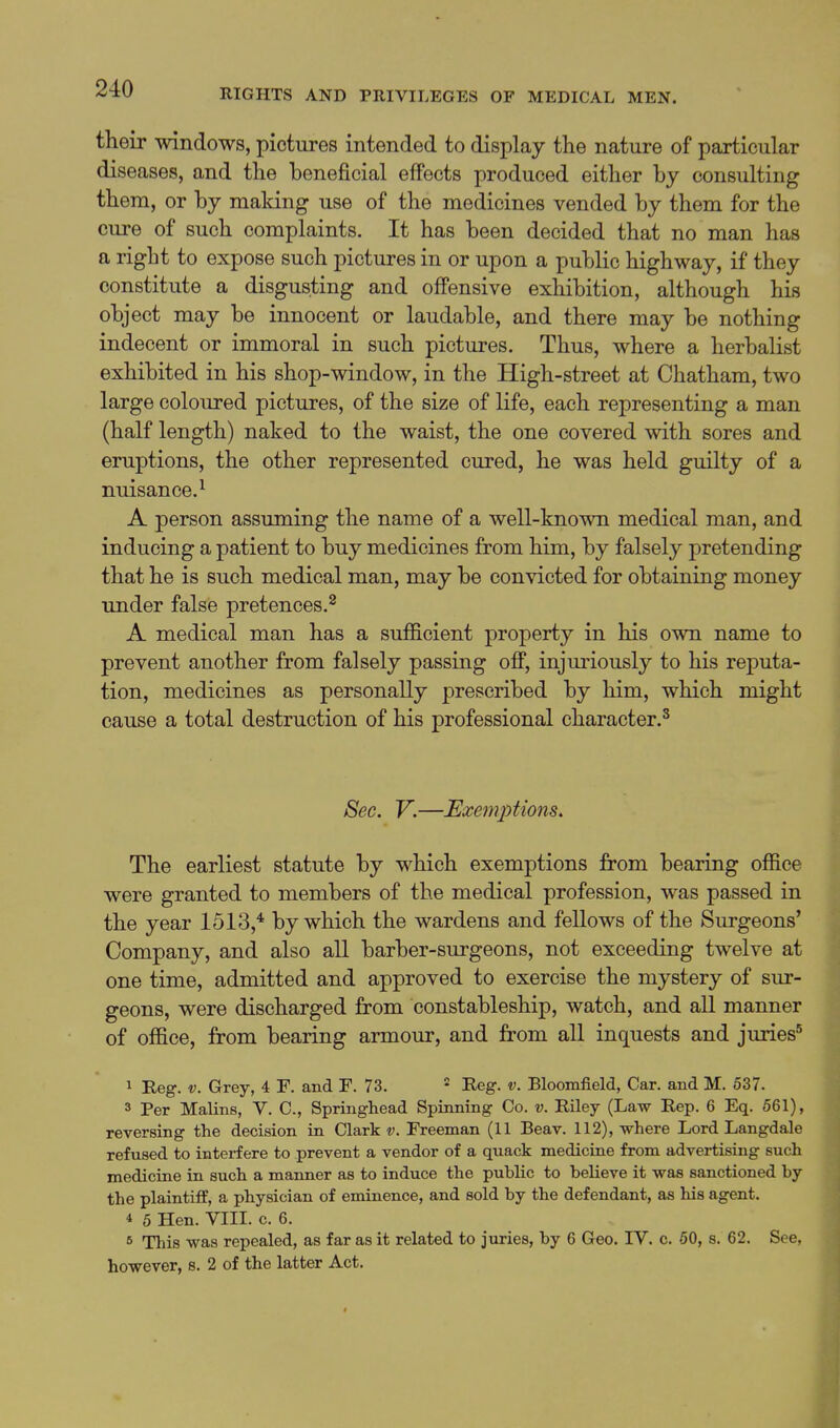 their windows, pictures intended to display the nature of particular diseases, and the beneficial effects produced either by consulting them, or by maldng use of the medicines vended by them for the cure of such complaints. It has been decided that no man has a right to expose such pictures in or upon a public highway, if they constitute a disgusting and offensive exhibition, although his object may be innocent or laudable, and there may be nothing indecent or immoral in such pictures. Thus, where a herbalist exhibited in his shop-window, in the High-street at Chatham, two large coloured pictures, of the size of life, each representing a man (half length) naked to the waist, the one covered with sores and eruptions, the other represented cured, he was held guilty of a nuisance.^ A person assuming the name of a well-known medical man, and inducing a patient to buy medicines from him, by falsely pretending that he is such medical man, may be convicted for obtaining money under false pretences.^ A medical man has a sufficient property in his own name to prevent another from falsely passing off, injuriously to his reputa- tion, medicines as personally prescribed by him, which might cause a total destruction of his professional character.^ Sec. V.—Exe7n2:)tions. The earliest statute by which exemptions from bearing office were granted to members of the medical profession, was passed in the year 1513,* by which the wardens and fellows of the Surgeons' Company, and also all barber-surgeons, not exceeding twelve at one time, admitted and approved to exercise the mystery of sur- geons, were discharged from constableship, watch, and all manner of office, from bearing armour, and from all inquests and juries'^ 1 Reg. V. Grey, 4 F. and F. 73. * Reg. v. Bloomfield, Car. and M. 537. 3 Per Malins, V. C, Springhead Spinning Co. v. Riley (Law Rep. 6 Eq. 561), reversing the decision in Clark v. Freeman (11 Beav. 112), where Lord Langdale refused to interfere to prevent a vendor of a quack medicine from advertising such medicine in such a manner as to induce the public to believe it was sanctioned by the plaintiff, a physician of eminence, and sold by the defendant, as his agent. 4 5 Hen. VIII. c. 6. 6 This was repealed, as far as it related to juries, by 6 Geo. IV. c. 50, s. 62. See, however, s. 2 of the latter Act.