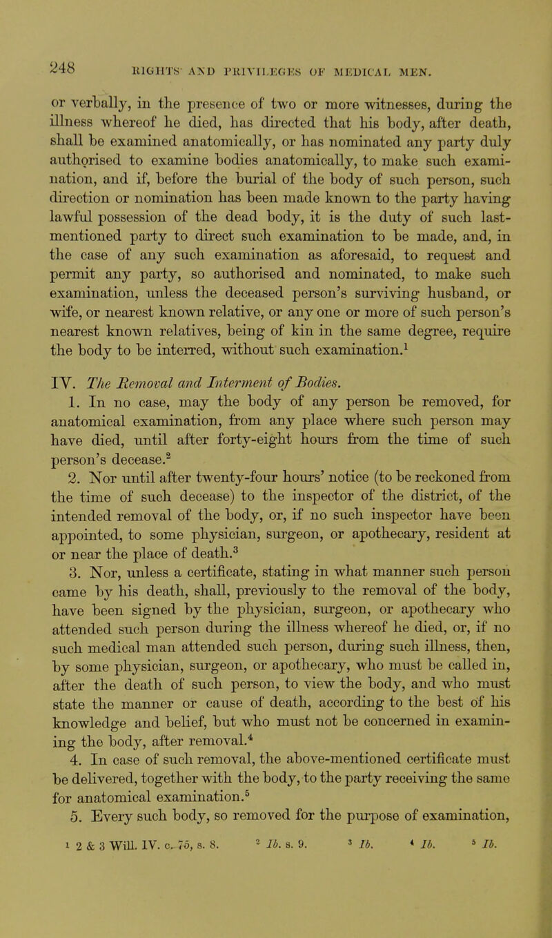 or verbally, in the presence of two or more witnesses, during the illness whereof he died, has directed that his body, after death, shall he examined anatomically, or has nominated any party duly authorised to examine bodies anatomically, to make such exami- nation, and if, before the burial of the body of such person, such direction or nomination has been made known to the party having lawful possession of the dead body, it is the duty of such last- mentioned party to direct such examination to be made, and, in the case of any such examination as aforesaid, to request and permit any party, so authorised and nominated, to make such examination, unless the deceased person's surviving husband, or wife, or nearest known relative, or any one or more of such person's nearest known relatives, being of kin in the same degree, require the body to be interred, without such examination.^ ly. The Removal and Interment of Bodies. 1. In no case, may the body of any person be removed, for anatomical examination, from any place where such person may have died, until after forty-eight hours from the time of such person's decease.^ 2. Nor until after twenty-four hours' notice (to be reckoned from the time of such decease) to the inspector of the district, of the intended removal of the body, or, if no such inspector have been appointed, to some physician, surgeon, or apothecary, resident at or near the place of death.^ 3. Nor, unless a certificate, stating in what manner such person came by his death, shall, previously to the removal of the body, have been signed by the physician, surgeon, or apothecary who attended such person during the illness whereof he died, or, if no such medical man attended such person, during such illness, then, by some physician, surgeon, or apothecary, who must be called in, after the death of such person, to view the body, and who must state the manner or cause of death, according to the best of his knowledge and belief, but who must not be concerned in examin- ing the body, after removal.* 4. In case of such removal, the above-mentioned certificate must be delivered, together with the body, to the party receiving the same for anatomical examination.^ 5. Every such body, so removed for the purpose of examination, I 2 & 3 WiU. IV. c. 75, s. 8. « lb. s. 9. » lb, ♦ lb. ^ lb.