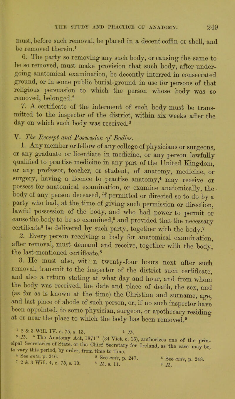 must, before such removal, be placed in a decent coffin or shell, and be removed therein.^ 6. The party so removing any such body, or causing the same to be so removed, must make provision that such body, after under- going anatomical examination, be decently interred in consecrated ground, or in some public burial-ground in use for persons of that religious persuasion to which the person whose body was so removed, belonged.^ 7. A certificate of the interment of such body must be trans- mitted to the inspector of the district, within six weeks after the day on which such body was received.^ y. The Receipt and Possession of Bodies. 1. Any member or fellow of any college of physicians or surgeons, or any graduate or licentiate in medicine, or any person lawfully qualified to practise medicine in any part of the United Kingdom, or any professor, teacher, or student, of anatomy, medicine, or surgery, having a licence to practise anatomy,* may receive or possess for anatomical examination, or examine anatomically, the body of any person deceased, if permitted or directed so to do by a party who had, at the time of giving such permission or direction, lawful possession of the body, and who had power to permit or cause the body to be so examined,^ and provided that the necessary certificate^ be delivered by such party, together with the body.7 2. Every person receiving a body for anatomical examination, after removal, must demand and receive, together with the body, the last-mentioned certificate.^ 3. He must also, wit;, n twenty-four hours next after suoh removal, transmit to the inspector of the district such certificate, and also a return stating at what day and hour, and from whom the body was received, the date and place of death, the sex, and (as far as is known at the time) the Christian and surname, age, and last place of abode of such person, or, if no such inspector have been appointed, to some physician, surgeon, or apothecary residing at or near the place to which the body has been removed.^ 1 2 & 3 wm. IV. c. 75, 8. 13. 2 lb. .'  Aimtomy Act, 1871 (34 Vict. c. 16), authorizes one of the prin- cipal Secretanea of State, or the Chief Secretary for Ireland, as the case may be to vary this period, by order, from time to time. 7 o7 Tw-S- ' P- 2^7- ' See ante, p. 248. ' 2 & 3 Will. 4, c. 76,8. 10. 8 j^, J, ' ^