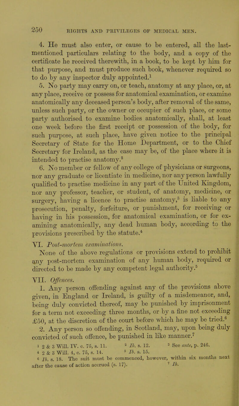 4. He must also enter, or cause to be entered, all tlie last- mentioned particulars relating to the body, and a copy of the certificate he received therewith, in a book, to be kept by him for that purpose, and must produce such book, whenever required so to do by any inspector duly appointed.^ 5. No party may carry on, or teach, anatomy at any place, or, at any place, receive or possess for anatomical examination, or examine anatomically any deceased person's body, after removal of the same, unless such party, or the owner or occupier of such place, or some party authorised to examine bodies anatomically, shall, at least one week before the first receipt or possession of the body, for such purpose, at such place, have given notice to the principal Secretary of State for the Home Department, or to the Chief Secretary for Ireland, as the case may be, of the place where it is intended to practise anatomy.^ 6. No member or fellow of any college of physicians or surgeons, nor any graduate or licentiate in medicine, nor any person lawfully qualified to practise medicine in any part of the United Kingdom, nor any professor, teacher, or student, of anatomy, medicine, or surgery, having a licence to practise anatomy,'^ is liable to any prosecution, penalty, forfeiture, or punishment, for receiving or having in his possession, for anatomical examination, or for ex- amining anatomically, any dead human body, according to the provisions prescribed by the statute.* YI. Post-mortem examinations. None of the above regulations or provisions extend to prohibit gjiy post-mortem examination of any human body, required or directed to be made by any competent legal authority.^ yn. Offences. 1. Any person offending against any of the provisions above given, in England or Ireland, is guilty of a misdemeanor, and, being duly convicted thereof, may be punished by imprisonment for a term not exceeding three months, or by a fine not exceeding £50, at the discretion of the court before which he may be tried.^ 2. Any person so offending, in Scotland, may, upon being duly convicted of such offence, be punished in like manner.^ 1 2 & 3 Wm. IV. c. 75, s. 11. Ib.B.l2. 3 See p. 246. * 2 & 3 Will. 4, c. 75, s. 14. ^ j^, g. 15. 6 lb. 8. 18. The suit must be commenced, however, within six months next after the cause of action accrued (s. 17). lb.
