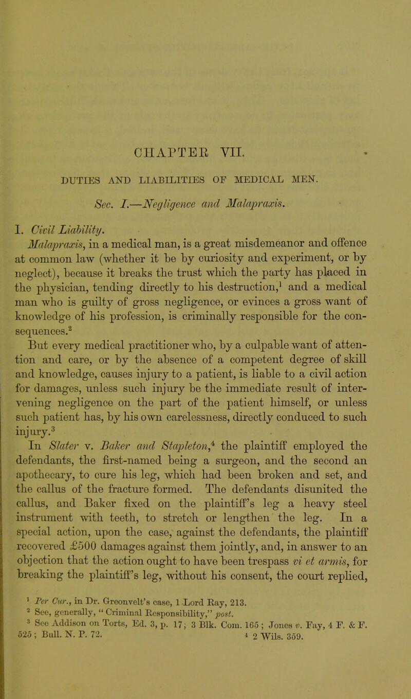CHAPTEE VII. DUTIES AND LIABILITIES OF MEDICAL MEN. Sec. I.—Negligence and Malapraxis, I. Civil Liahility. Malapraxis^ in a medical man, is a great misdemeanor and offence at common law (whether it be by curiosity and experiment, or by neglect), because it breaks the trust which the party has placed in the physician, tending directly to his destruction,^ and a medical man who is guilty of gross negligence, or evinces a gross want of knowledge of his profession, is criminally responsible for the con- sequences.^ But every medical practitioner who, by a culpable want of atten- tion and care, or by the absence of a competent degree of skill and knowledge, causes injury to a patient, is liable to a civil action for damages, unless such injury be the immediate result of inter- vening negligence on the part of the patient himself, or unless such patient has, by his own carelessness, directly conduced to such injury.^ In Slater v. Baker and Stapleton^ the plaintiff employed the defendants, the first-named being a surgeon, and the second an apothecary, to cure his leg, which had been broken and set, and the callus of the fracture formed. The defendants disunited the callus, and Baker fixed on the plaintiff's leg a heavy steel instrument with teeth, to stretch or lengthen the leg. In a special action, upon the case, against the defendants, the plaintiff recovered £500 damages against them jointly, and, in answer to an objection that the action ought to have been trespass vi et armis, for breaking the plaintiff's leg, without his consent, the court replied, ' Fer Cur., in Dr. Greonvelt's case, 1 Lord Ray, 213. 2 See, generally,  Criminal Responsibility, post. 3 See Addison on Torts, Ed. 3, p. 17; 3 Blk. Com. 16-5 ; Jones v. Fay, 4 F. & F.