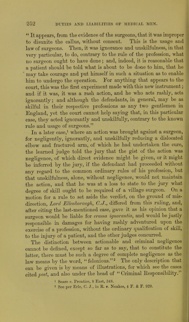  It appears, from tlie evidence of the surgeons, that it was improper to disunite the callus, without consent. This is the usage and law of surgeons. Then, it was ignorance and unskilfulness, in that very particular, to do, contrary to the rule of the profession, what no surgeon ought to have done; and, indeed, it is reasonable that a patient should be told what is about to be done to him, that he may take courage and put himself in such a situation as to enable him to undergo the operation. For anything that appears to the court, this was the first experiment made with this new instrument; and if it was, it was a rash action, and he who acts rashly, acts ignorantly; and although the defendants, in general, may be as skilful in their respective professions as any two gentlemen in England, yet the court cannot help saying that, in this particular case, they acted ignorantly and unskilfully, contrary to the known rule and usage of surgeons. In a later case,^ where an action was brought against a surgeon, for negligently, ignorantly, and unskilfully reducing a dislocated elbow and fractured arm, of which he had undertaken the cure, the learned judge told the jury that the gist of the action was negligence, of which direct evidence might be given, or it might be inferred by the jury, if the defendant had proceeded without any regard to the common ordinary rules of his profession, but that unskilfulness, alone, without negligence, would not maintain the action, and that he was at a loss to state to the jury what degree of skill ought to be required of a village sm-geon. On a motion for a rule to set aside the verdict, on the ground of mis- direction. Lord JEllenborough, C.J., differed from this ruling, and, after citing the last-mentioned case, gave it as his opinion that a surgeon would be liable for crassa ignorantia, and would be justly responsible in damages for having rashly adventured upon the exercise of a profession, without the ordinary qualification of skill, to the injury of a patient, and the other judges concurred. The distinction between actionable and criminal negligence cannot be defined, except so far as to say, that to constitute the latter, there must be such a degree of complete negligence as the law means by the word,  felonious. ^ The only description that can be given is by means of illustrations, for which see the cases cited post, and also under the head of  Criminal Eesponsibility. 1 Seare v. Prentice, 8 East, 348. 2 See per Erie, C. J., in R. v. Noakes, 4 F. & F. 920.