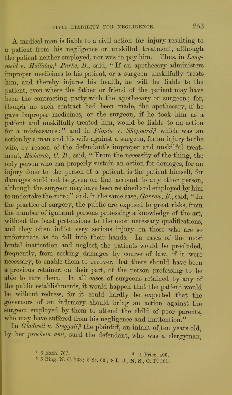 A medical man is liable to a civil action for injury resulting to a patient from his negligence or unskilful treatment, although the patient neither employed, nor was to pay him. Thus, in Long- meid v. HolUday,^ Parke, B., said,  If an apothecary administers improper medicines to his patient, or a surgeon unskilfully treats him, and thereby injures his health, he will be liable to the patient, even where the father or friend of the patient may have been the contracting party '^vith the apothecary or surgeon; for, though no such contract had been made, the apothecary, if he gave improper medicines, or the surgeon, if he took him as a patient and unskilfully treated him, would be liable to an action for a misfeasance; and in Pippin v. Sheppard^ which was an action by a man and his wife against a surgeon, for an injury to the wife, by reason of the defendant's improper and unskilful treat- ment, Richards, C. B., said,  From the necessity of the thing, the only person who can properly sustain an action for damages, for an injury done to the person of a patient, is the patient himself, for damages could not be given on that account to any other person, although the surgeon may have been retained and employed by him to undertake the cure; and, in the same case, Garroiv, P., said,  In the practice of surgery, the pubKc are exposed to great risks, from the number of ignorant persons professing a knowledge of the art, without the least pretensions to the most necessary qualifications, and they often inflict very serious injury on those who are so unfortunate as to fall into their hands. In cases of the most brutal inattention and neglect, the patients would be precluded, -frequently, from seeking damages by course of law, if it were necessary, to enable them to recover, that there should have been a previous retainer, on their part, of the person professing to be able to cure them. In all cases of surgeons retained by any of the public establishments, it would happen that the patient would be without redress, for it could hardly be expected that the governors of an infirmary should bring an action against the surgeon employed by them to attend the child of poor parents, who may have suffered from his negligence and inattention. In Gladwell v. Steggall,^ the plaintiff, an infant of ten years old, by her prochein ami, sued the defendant, who was a clergyman, 1 6 Exch. 767. 2 11 Price, 400. 3 5 Bing. N. C. 733; 8 Sc. 60 ; 8 L. J., N. S., 0. P. 361.