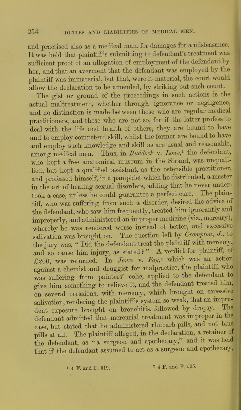 and practised also as a medical man, for damages for a misfeasance. It was held that plaintiff's submitting to defendant's treatment was sufficient proof of an allegation of employment of the defendant by her, and that an averment that the defendant was employed by the plaintiff was immaterial, but that, were it material, the court would allow the declaration to be amended, by striking out such count. The gist or ground of the proceedings in such actions is the actual maltreatment, whether through ignorance or negligence, and no distinction is made between those who are regular medical practitioners, and those who are not so, for if the latter profess to deal with the life and health of others, they are bound to have and to employ competent skill, whilst the former are bound to have and employ such knowledge and skill as are usual and reasonable, among medical men. Thus, in Ruddock v. Lo^ce,'' the defendant, who kept a free anatomical museum in the Strand, was unquali- fied, but kept a qualified assistant, as the ostensible practitioner, and professed himself, in a pamphlet which he distributed, a master in the art of healing sexual disorders, adding that he never under- took a case, unless he could guarantee a perfect cure. The lolain- tiff, who was suffering from such a disorder, desired the advice of the defendant, who saw him frequently, treated him ignorantly and improperly, and administered an improper medicine (viz., mercury), whereby he was rendered worse instead of better, and excessive salivation was brought on. The question left by Crompton, J., to the jury was,  Did the defendant treat the plaintiff with mercury, and so cause him injury, as stated? A verdict for plaintiff,^ of £200, was returned. In Jones v. Fay,^ which was an^ action against a chemist and druggist for malpractice, the plaintiff, who was suffering from painters' colic, applied to the defendant^ to give him something to relieve it, and the defendant treated him, on several occasions, with mercury, which brought on excessive salivation, rendering the plaintiff's system so weak, that an impru- dent exposure brought on bronchitis, followed by dropsy. ^ The defendant admitted that mercurial treatment was improper in the case, but stated that he administered rhubarb pills, and not blue pills at all. The plaintiff aUeged, in the declaration, a retainer of the defendant, as  a surgeon and apothecary, and it was held that if the defendant assumed to act as a sui'geon and apothecary,