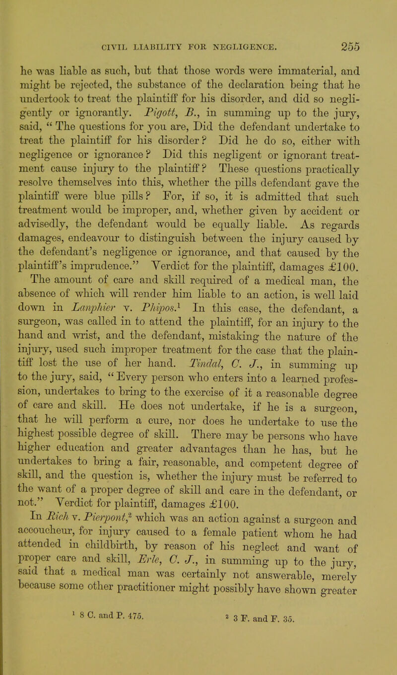 he was liable as such, but that those words were immaterial, and might be rejected, the substance of the declaration being that he undertook to treat the plaintiff for his disorder, and did so negli- gently or ignorantly. Plgott, B., in summing up to the jury, said,  The questions for you are. Did the defendant undertake to treat the plaintiff for his disorder? Did he do so, either with negligence or ignorance ? Did this negligent or ignorant treat- ment cause injury to the plaintiff ? These questions practically resolve themselves into this, whether the pills defendant gave the plaintiff were blue pills? For, if so, it is admitted that such treatment would be improper, and, whether given by accident or advisedly, the defendant would be equally liable. As regards damages, endeavour to distinguish between the injury caused by the defendant's negligence or ignorance, and that caused by the plaintiff's imprudence. Yerdict for the plaintiff, damages £100. The amount of care and skill required of a medical man, the absence of which will render him liable to an action, is well laid down in Lanphier v. Phipos} In this case, the defendant, a surgeon, was called in to attend the plaintiff, for an injury to the hand and wrist, and the defendant, mistaking the nature of the injury, used such improper treatment for the case that the plain- tiff lost the use of her hand. Tindal, C. J., in summing up to the jury, said,  Every person who enters into a learned profes- sion, undertakes to bring to the exercise of it a reasonable degree of care and skill. He does not undertake, if he is a surgeon, that he will perform a cure, nor does he undertake to use the highest possible degree of skill. There may be persons who have higher education and greater advantages than he has, but he undertakes to bring a fair, reasonable, and competent degree of skill, and the question is, whether the injury must be referred to the want of a proper degree of skill and care in the defendant, or not. Yerdict for plaintiff, damages £100. In Rich V. Pierpont^ which was an action against a surgeon and accoucheur, for injury caused to a female patient whom he had attended in childbirth, by reason of his neglect and want of proper care and skill, Erie, C. J., in summing up to the jury, said that a medical man was certainly not answerable, merely because some other practitioner might possibly have shown greater