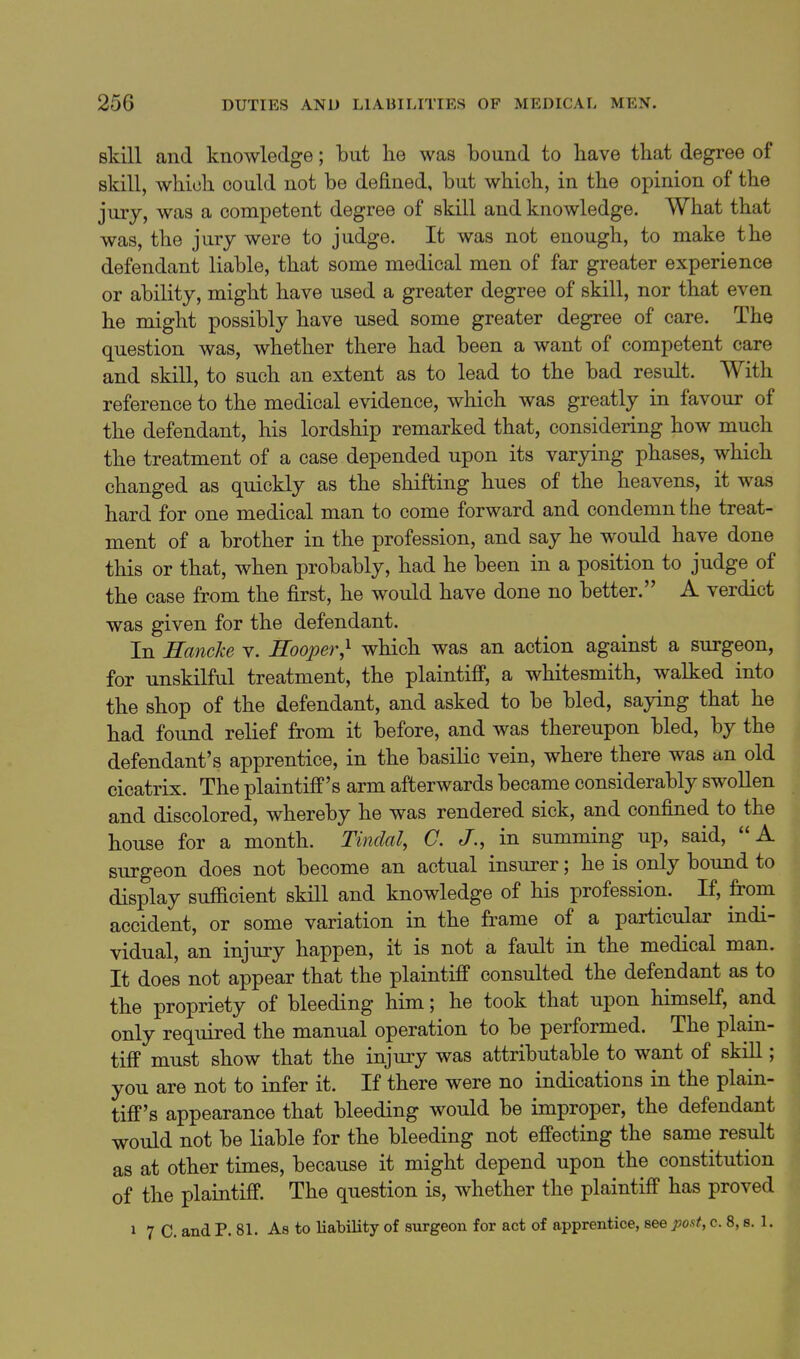skill and knowledge; but he was bound to have that degree of skill, which could not be defined, but which, in the opinion of the jury, was a competent degree of skill and knowledge. What that was, the jury were to judge. It was not enough, to make the defendant liable, that some medical men of far greater experience or ability, might have used a greater degree of skill, nor that even he might possibly have used some greater degree of care. The question was, whether there had been a want of competent care and skill, to such an extent as to lead to the bad result. With reference to the medical evidence, which was greatly in favour of the defendant, his lordship remarked that, considering how much the treatment of a case depended upon its varying phases, which changed as quickly as the shifting hues of the heavens, it was hard for one medical man to come forward and condemn the treat- ment of a brother in the profession, and say he would have done this or that, when probably, had he been in a position to judge of the case from the first, he would have done no better. A verdict was given for the defendant. In Hancke v. Hooper,^ which was an action against a surgeon, for unskilful treatment, the plaintiff, a whitesmith, walked into the shop of the defendant, and asked to be bled, saying that he had found relief from it before, and was thereupon bled, by the defendant's apprentice, in the basilic vein, where there was an old cicatrix. The plaintiff's arm afterwards became considerably swollen and discolored, whereby he was rendered sick, and confined to the house for a month. Tindal, C. J., in summing up, said, A surgeon does not become an actual insurer; he is only bound to display sufficient skill and knowledge of his profession. If, from accident, or some variation in the frame of a particular indi- vidual, an injury happen, it is not a fault in the medical man. It does not appear that the plaintiff consulted the defendant as to the propriety of bleeding him; he took that upon himself, and only required the manual operation to be performed. The plain- tiff must show that the injury was attributable to want of skill; you are not to infer it. If there were no indications in the plain- tiff's appearance that bleeding would be improper, the defendant would not be liable for the bleeding not effecting the same result as at other times, because it might depend upon the constitution of the plaintiff. The question is, whether the plaintiff has proved 1 7 C. and P. 81. As to liability of surgeon for act of apprentice, see post, c. 8, s. 1.