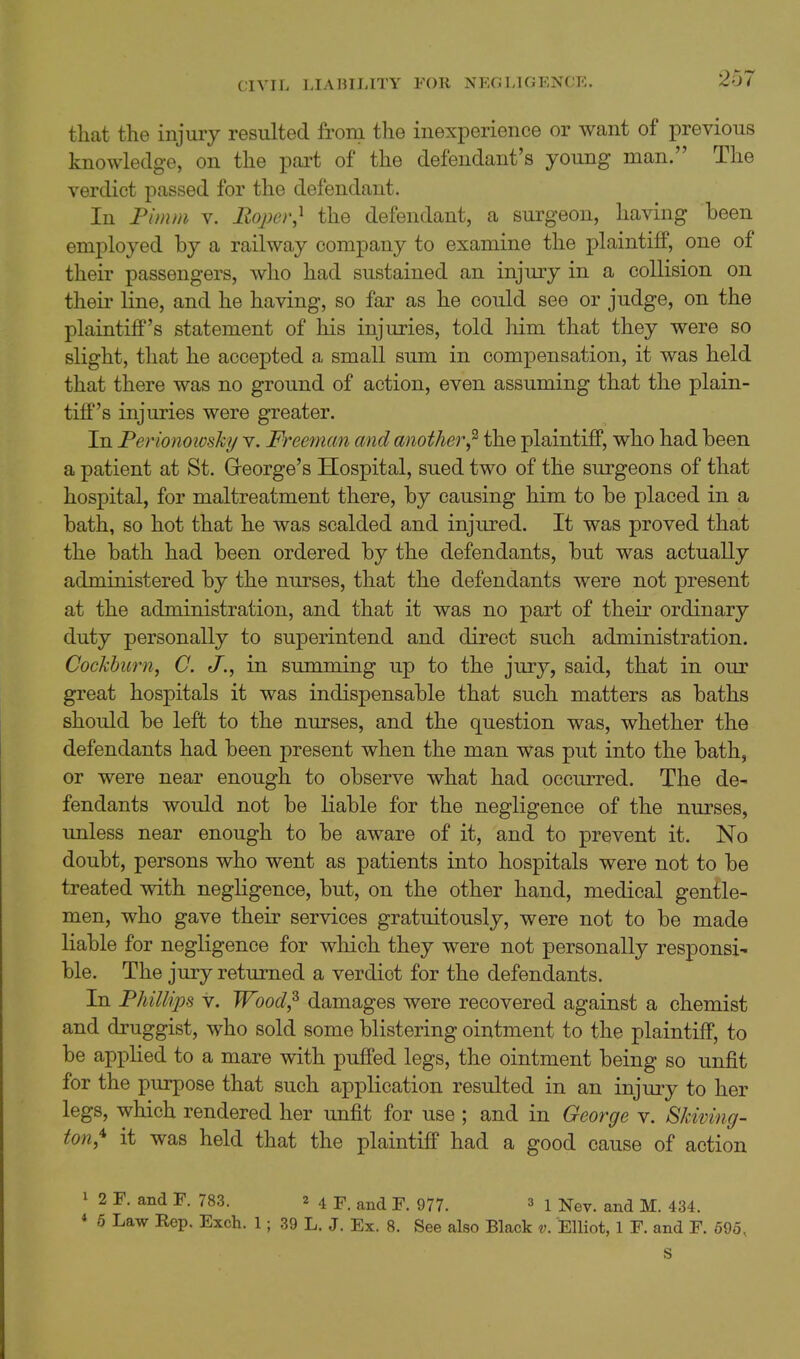 CIVIL IJAHILITY FOR NEC LlCxENCE. 257 that the injury resulted from the inexperience or want of previous knowledge, on the part of the defendant's young man. The verdict passed for the defendant. In Pimm v. liopcr,^ the defendant, a surgeon, having been employed by a railway company to examine the plaintiff, one of their passengers, who had sustained an injm-y in a collision on their line, and he having, so far as he could see or judge, on the plaintiff's statement of his injuries, told him that they were so slight, that he accepted a small sum in compensation, it was held that there was no ground of action, even assuming that the plain- tiff's injuries were greater. In Perionoioshj v. Freeman and another^ the plaintiff, who had been a patient at St. Greorge's Hospital, sued two of the surgeons of that hospital, for maltreatment there, by causing him to be placed in a bath, so hot that he was scalded and injured. It was proved that the bath had been ordered by the defendants, but was actually administered by the nurses, that the defendants were not present at the administration, and that it was no part of their ordinary duty personally to superintend and direct such administration. Cockhurn, C. in summing up to the jury, said, that in our great hospitals it was indispensable that such matters as baths should be left to the nurses, and the question was, whether the defendants had been present when the man was put into the bath, or were near enough to observe what had occurred. The de- fendants would not be Liable for the negligence of the nurses, unless near enough to be aware of it, and to prevent it. No doubt, persons who went as patients into hospitals were not to be treated with negligence, but, on the other hand, medical gentle- men, who gave their services gratuitously, were not to be made liable for negligence for which they were not personally responsi' ble. The jury returned a verdict for the defendants. In Fhillips V. Wood,^ damages were recovered against a chemist and druggist, who sold some blistering ointment to the plaintiff, to be applied to a mare with puffed legs, the ointment being so unfit for the purpose that such application resulted in an injury to her legs, which rendered her unfit for use ; and in George v. Skiving- ton,^ it was held that the plaintiff had a good cause of action I 2 F. and P. 783. 24 F. and F. 977. ^ 1 Nev. and M. 434.