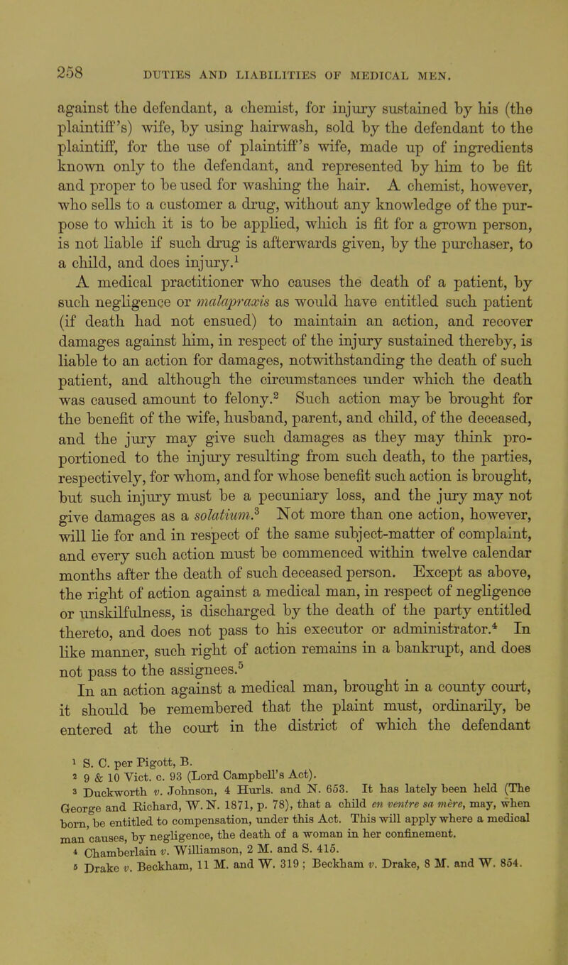 against the defendant, a chemist, for injury sustained by his (the plaintiff's) wife, by using hairwash, sold by the defendant to the plaintiff, for the use of plaintiff's wife, made up of ingredients known only to the defendant, and represented by him to be fit and proper to be used for washing the hair. A chemist, however, who sells to a customer a drug, without any knowledge of the pur- pose to which it is to be applied, which is fit for a grown person, is not liable if such drug is afterwards given, by the purchaser, to a child, and does injury.^ A medical practitioner who causes the death of a patient, by such negligence or malapraxis as would have entitled such patient (if death had not ensued) to maintain an action, and recover damages against him, in respect of the injury sustained thereby, is liable to an action for damages, notwithstanding the death of such patient, and although the circumstances under which the death was caused amount to felony.^ Such action may be brought for the benefit of the wife, husband, parent, and child, of the deceased, and the jury may give such damages as they may think pro- portioned to the injury resulting from such death, to the parties, respectively, for whom, and for whose benefit such action is brought, but such injury must be a pecuniary loss, and the jury may not give damages as a solatium.^ Not more than one action, however, will lie for and in respect of the same subject-matter of complaint, and every such action must be commenced within twelve calendar months after the death of such deceased person. Except as above, the right of action against a medical man, in respect of negligence or unskilfulness, is discharged by the death of the party entitled thereto, and does not pass to his executor or administrator.* In like manner, such right of action remains in a bankrupt, and does not pass to the assignees.^ In an action against a medical man, brought in a county court, it should be remembered that the plaint must, ordinaiily, be entered at the court in the district of which the defendant 1 S. C. per Pigott, B. 2 9 & 10 Vict. c. 93 (Lord Campbell's Act). 3 Duckworth v. Johnson, 4 Hurls, and N. 653. It has lately been held (The George and Richard, W. N. 1871, p- 78), that a child en ventre sa mere, may, when born be entitled to compensation, under this Act. This will apply where a medical man causes, by negligence, the death of a woman in her confinement. 4 Chamberlain v. Williamson, 2 M. and S. 415. 6 Drake v. Beckham, 11 M. and W. 319 ; Beckham v. Drake, 8 M. and W. 854.