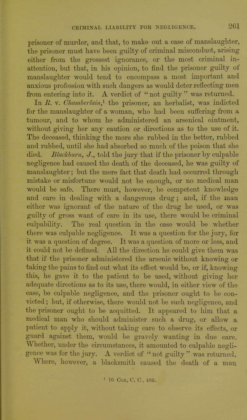 prisoner of murder, and that, to make out a case of manslaugliter, the prisoner must have been guilty of criminal misconduct, arising either from the grossest ignorance, or the most criminal in- attention, but that, in his opinion, to find the prisoner guilty of manslaughter would tend to encompass a most important and anxious profession with such dangers as would deter reflecting men from entering into it. A verdict of  not guilty  was returned. In R. V. Chamberlain,^ the prisoner, an herbalist, was indicted for the manslaughter of a woman, who had been suffering from a tumour, and to whom he administered an arsenical ointment, without giving her any caution or directions as to the use of it. The deceased, thinking the more she rubbed in the better, rubbed and rubbed, until she had absorbed so much of the poison that she died. Blackburn, J., told the jury that if the prisoner by culpable neghgence had caused the death of the deceased, he was guilty of manslaughter; but the mere fact that death had occurred through mistake or misfortune would not be enough, or no medical man would be safe. There must, however, be competent knowledge and care in dealing with a dangerous drug; and, if the man either was ignorant of the nature of the drug he used, or was guilty of gross want of care in its use, there would be criminal culpability. The real question in the case would be whether there was culpable negligence. It was a question for the jury, for it was a question of degree. It was a question of more or less, and it could not be defined. All the direction he could give them was that if the prisoner administered the arsenic without knowing or taking the pains to find out what its effect would be, or if, knowing this, he gave it to the patient to be used, without giving her adequate directions as to its use, there would, in either view of the case, be culpable negligence, and the prisoner ought to be con- victed ; but, if otherwise, there would not be such negligence, and the prisoner ought to be acquitted. It appeared to him that a medical man who should administer such a drug, or allow a patient to apply it, without taking care to observe its effects, or guard against them, would be gravely wanting in due care. Whether, under the circumstances, it amounted to culpable negli- gence was for the jury. A verdict of  not guilty  was returned. Where, however, a blacksmith caused the death of a man
