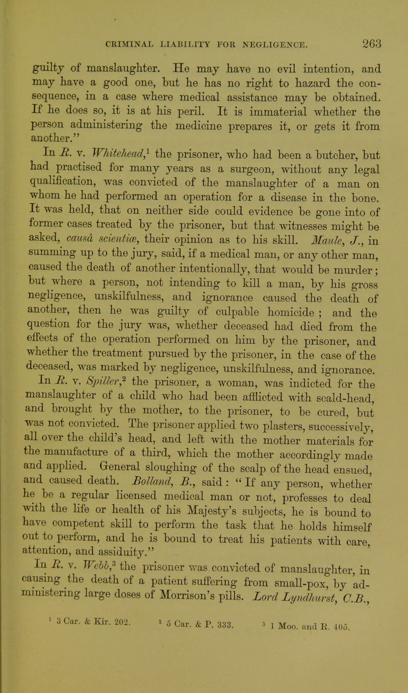 guiltj of manslaughter. He may have no evil intention, and may have a good one, but he has no right to hazard the con- sequence, in a case where medical assistance may be obtained. If he does so, it is at his peril. It is immaterial whether the person administering the medicine prepares it, or gets it from another. In R. V. Whitehead,^ the prisoner, who had been a butcher, but had practised for many years as a surgeon, without any legal qualification, was convicted of the manslaughter of a man on whom he had performed an operation for a disease in the bone. It was held, that on neither side could evidence be gone into of former cases treated by the prisoner, but that witnesses might be asked, causa scientim, their opinion as to his skill. Maule, J., in summing up to the jury, said, if a medical man, or any other man, caused the death of another intentionally, that would be murder; but where a person, not intending to kill a man, by his gross negligence, unskilfulness, and ignorance caused the death of another, then he was guilty of culpable homicide ; and the question for the jury was, whether deceased had died from the efPects of the operation performed on him by the prisoner, and whether the treatment pursued by the prisoner, in the case of the deceased, was marked by negligence, unskilfulness, and ignorance. In R. V. Spiller,^ the prisoner, a woman, was indicted for the manslaughter of a child who had been afflicted with scald-head, and brought by the mother, to the prisoner, to be cured, but was not convicted. The prisoner applied two plasters, successively, all over the child's head, and left with the mother materials for the manufacture of a third, which the mother accordingly made and applied. Greneral sloughing of the scalp of the head ensued, and caused death. Bolland, said :  If any person, whether he be a regular licensed medical man or not, professes to deal with the life or health of his Majesty's subjects, he is bound to have competent skill to perform the task that he holds himself out to perform, and he is bound to treat his patients with care, attention, and assiduity. In R. V. TFebb,^ the prisoner was convicted of manslaughter, in causing the death of a patient suffering from small-pox, by 'ad- mmistering large doses of Morrison's pills. Lord Li/ndhurst, C.B., ' 3 Car. & Kir. 202. ^ 5 Car. & P. 333. 3 1 Moo. and R. 405.