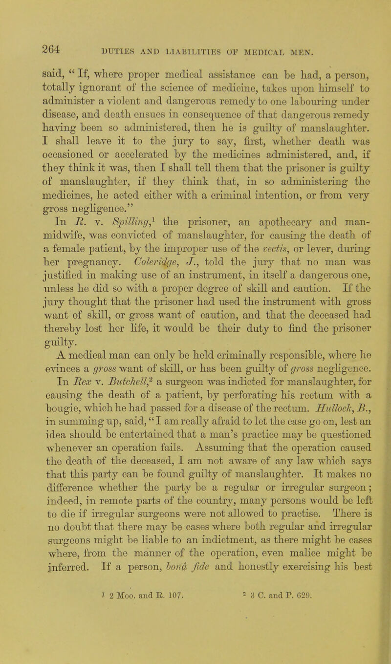 said,  If, where proper medical assistance can be had, a person, totally ignorant of the science of medicine, takes upon himself to administer a violent and dangerous remedy to one laboming under disease, and death ensues in consequence of that dangerous remedy having been so administered, then he is guilty of manslaughter. I shall leave it to the jury to say, first, whether death was occasioned or accelerated by the medicines administered, and, if they think it was, then I shall tell them that the prisoner is guilty of manslaughter, if they think that, in so administering the medicines, he acted either with a criminal intention, or from very gross negligence. In R. V. Bpilling^ the prisoner, an apothecary and man- midwife, was convicted of manslaughter, for causing the death of a female patient, by the improper use of the veciis, or lever, during her pregnancy. Coleridge^ J., told the jury that no man was justified in making use of an instrument, in itself a dangerous one, unless he did so with a proper degree of skill and caution. If the jury thought that the prisoner had used the instrument with gross want of skill, or gross want of caution, and that the deceased had thereby lost her life, it would be their duty to find the prisoner guilty. A medical man can only be held criminally responsible, where he evinces a gross want of skill, or has been guilty of gross negligbnce. In Rex V. Butcliell^ a surgeon was indicted for manslaughter, for causing the death of a patient, by perforating his rectum with a bougie, which he had passed for a disease of the rectum. Hidlock, B., in summing up, said, I am really afraid to let the case go on, lest an idea should be entertained that a man's practice may be questioned whenever an operation fails. Assuming that the operation caused the death of the deceased, I am not aware of any law which says that this party can be found guilty of manslaughter. It makes no difference whether the party be a regular or irregular sm^geon; indeed, in remote parts of the coimtry, many persons would be left to die if irregular surgeons were not allowed to practise. There is no doubt that there may be cases where both regular and irregular surgeons might be liable to an indictment, as there might be cases where, from the manner of the operation, even malice might be inferred. If a person, bona fide and honestly exercising liis best