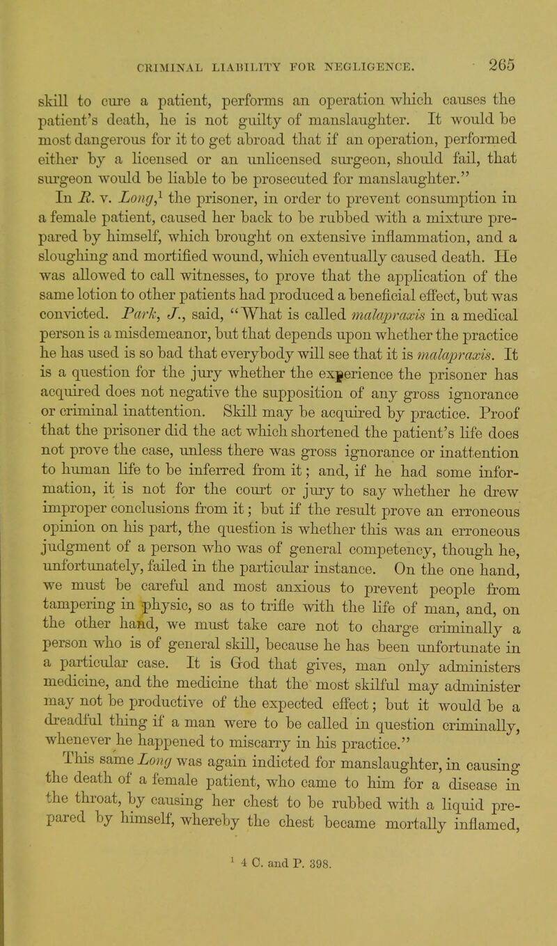 skill to ciire a patient, performs an operation wliich causes tlie patient's death, he is not guilty of manslaughter. It would be most dangerous for it to get abroad that if an operation, performed either by a licensed or an unlicensed surgeon, should fail, that siu'geon would be liable to be prosecuted for manslaughter. In R. V. Long^ the prisoner, in order to prevent consumption in a female patient, caused her back to be rubbed with a mixture pre- pared by himself, which brought on extensive inflammation, and a sloughing and mortified wound, which eventually caused death. He was allowed to call witnesses, to prove that the application of the same lotion to other patients had produced a beneficial efi'ect, but was convicted. P«rA:, J., said, What is called malapraxis in a medical person is a misdemeanor, but that depends upon whether the practice he has used is so bad that everybody will see that it is rnalapraxis. It is a question for the jury whether the experience the prisoner has acquired does not negative the supposition of any gross ignorance or criminal inattention. Skill may be acquired by practice. Proof that the prisoner did the act which shoi-tened the patient's life does not prove the case, unless there was gross ignorance or inattention to human life to be inferred from it; and, if he had some infor- mation, it is not for the court or jury to say whether he drew improper conclusions from it; but if the result prove an erroneous opinion on his part, the question is whether this was an eiToneous judgment of a person who was of general competency, though he, unfortunately, failed in the particular instance. On the one hand, we must be careful and most anxious to j)revent people from tampering in physic, so as to trifle with the life of man, and, on the other hand, we must take care not to charge criminally a person who is of general skill, because he has been unfortunate in a particular case. It is Grod that gives, man only administers medicine, and the medicine that the most skilful may administer may not be productive of the expected effect; but it would be a dreadful thing if a man were to be called in question criminally, whenever he happened to miscany in his practice. This same Long was again indicted for manslaughter, in causing the death of a female patient, who came to him for a disease in the throat, by causing her chest to be rubbed with a liquid pre- pared by himself, whereby the chest became mortally inflamed,